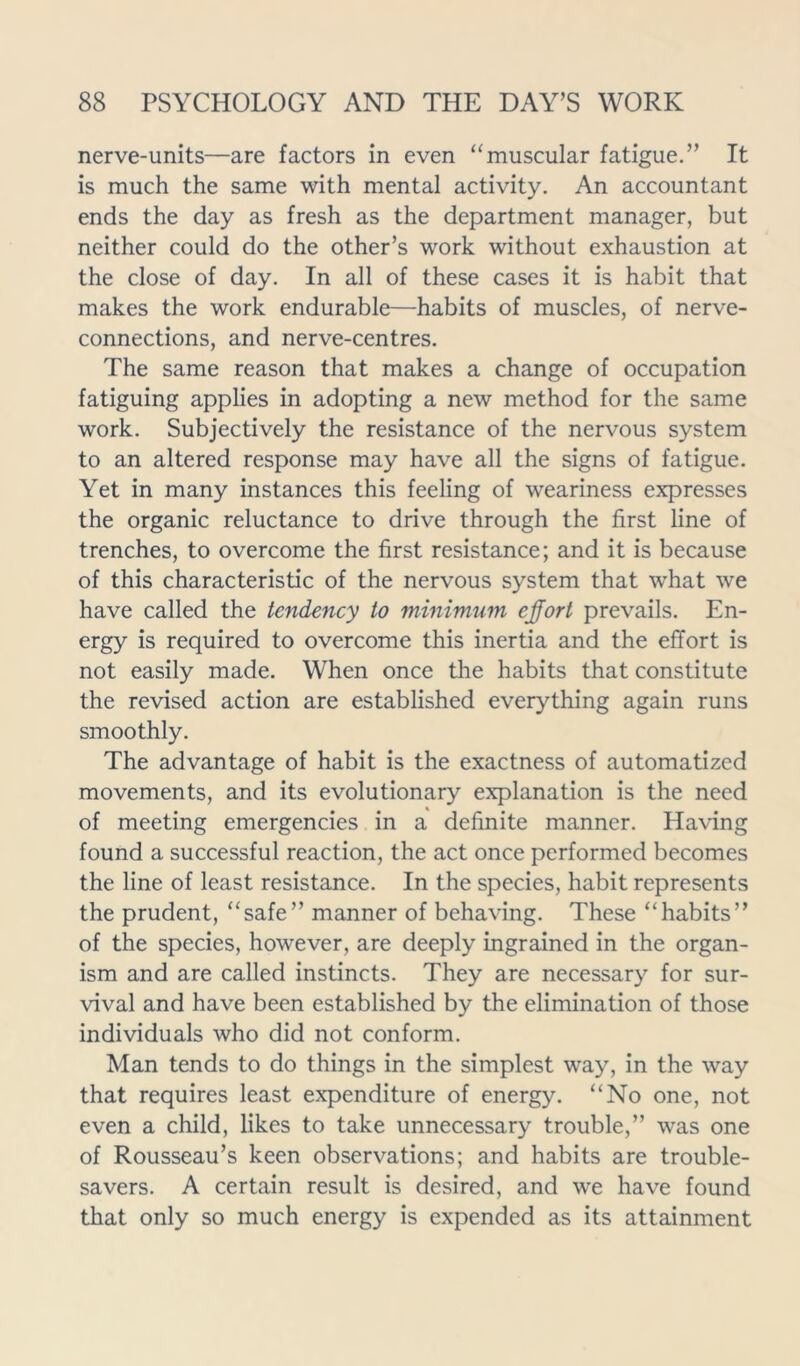 nerve-units—are factors in even “muscular fatigue.” It is much the same with mental activity. An accountant ends the day as fresh as the department manager, but neither could do the other’s work without exhaustion at the close of day. In all of these cases it is habit that makes the work endurable—habits of muscles, of nerve- connections, and nerve-centres. The same reason that makes a change of occupation fatiguing applies in adopting a new method for the same work. Subjectively the resistance of the nervous system to an altered response may have all the signs of fatigue. Yet in many instances this feeling of weariness expresses the organic reluctance to drive through the first line of trenches, to overcome the first resistance; and it is because of this characteristic of the nervous system that what we have called the tendency to minimum effort prevails. En- ergy is required to overcome this inertia and the effort is not easily made. When once the habits that constitute the revised action are established everything again runs smoothly. The advantage of habit is the exactness of automatized movements, and its evolutionary explanation is the need of meeting emergencies in a definite manner. Having found a successful reaction, the act once performed becomes the line of least resistance. In the species, habit represents the prudent, “safe” manner of behaving. These “habits” of the species, however, are deeply ingrained in the organ- ism and are called instincts. They are necessary for sur- vival and have been established by the elimination of those individuals who did not conform. Man tends to do things in the simplest way, in the way that requires least expenditure of energy. “No one, not even a child, likes to take unnecessary trouble,” was one of Rousseau’s keen observations; and habits are trouble- savers. A certain result is desired, and we have found that only so much energy is expended as its attainment