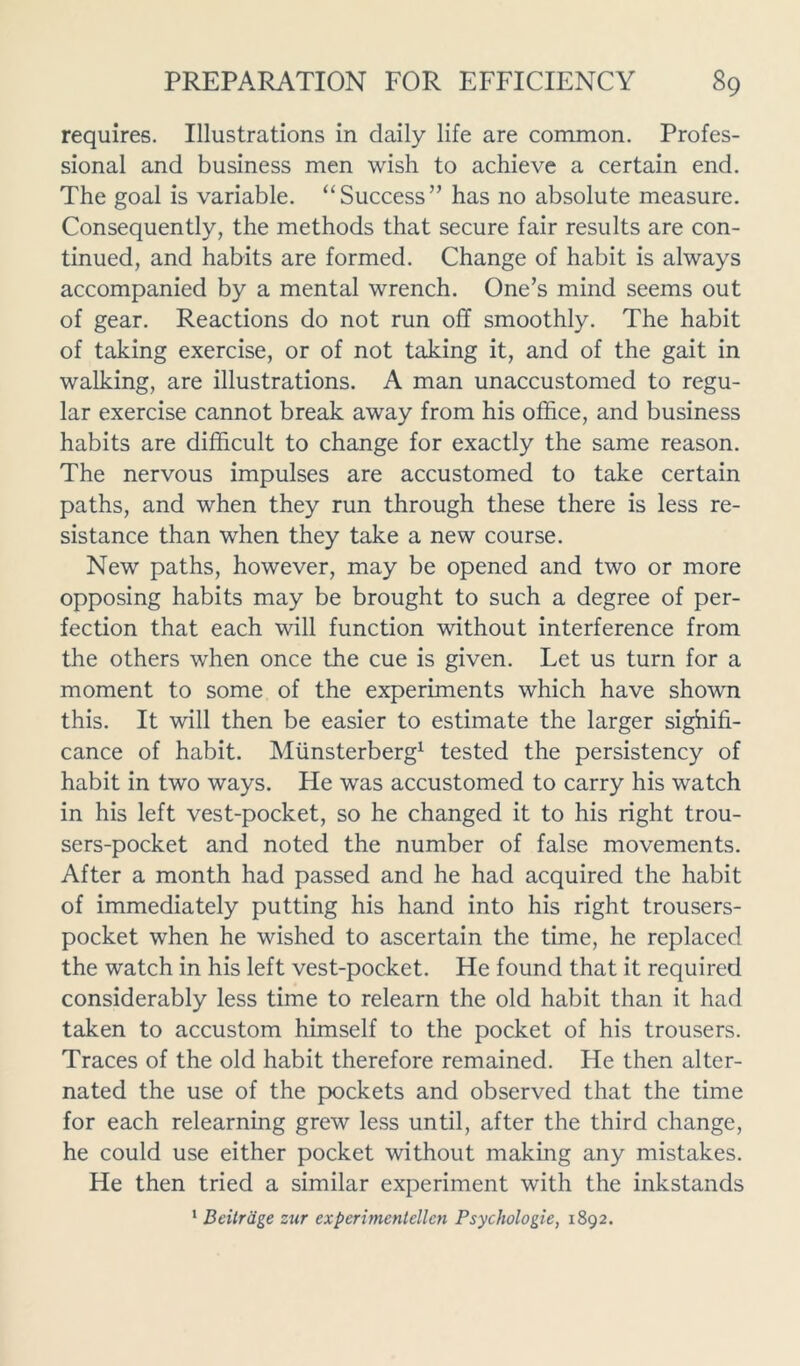 requires. Illustrations in daily life are common. Profes- sional and business men wish to achieve a certain end. The goal is variable. “ Success ” has no absolute measure. Consequently, the methods that secure fair results are con- tinued, and habits are formed. Change of habit is always accompanied by a mental wrench. One’s mind seems out of gear. Reactions do not run off smoothly. The habit of taking exercise, or of not taking it, and of the gait in walking, are illustrations. A man unaccustomed to regu- lar exercise cannot break away from his office, and business habits are difficult to change for exactly the same reason. The nervous impulses are accustomed to take certain paths, and when they run through these there is less re- sistance than when they take a new course. New paths, however, may be opened and two or more opposing habits may be brought to such a degree of per- fection that each will function without interference from the others when once the cue is given. Let us turn for a moment to some of the experiments which have shown this. It will then be easier to estimate the larger sighifi- cance of habit. Miinsterberg1 tested the persistency of habit in two ways. He was accustomed to carry his watch in his left vest-pocket, so he changed it to his right trou- sers-pocket and noted the number of false movements. After a month had passed and he had acquired the habit of immediately putting his hand into his right trousers- pocket when he wished to ascertain the time, he replaced the watch in his left vest-pocket. He found that it required considerably less time to relearn the old habit than it had taken to accustom himself to the pocket of his trousers. Traces of the old habit therefore remained. He then alter- nated the use of the pockets and observed that the time for each relearning grew less until, after the third change, he could use either pocket without making any mistakes. He then tried a similar experiment with the inkstands 1 Beitrage zur experimentellen Psychologies 1892.