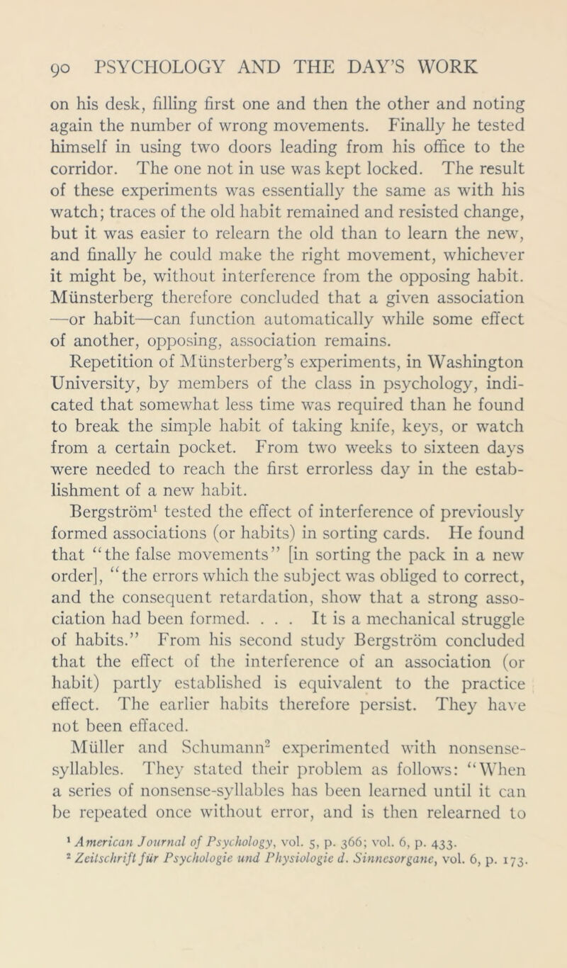 on his desk, filling first one and then the other and noting again the number of wrong movements. Finally he tested himself in using two doors leading from his office to the corridor. The one not in use was kept locked. The result of these experiments was essentially the same as with his watch; traces of the old habit remained and resisted change, but it was easier to relearn the old than to learn the new, and finally he could make the right movement, whichever it might be, without interference from the opposing habit. Munsterberg therefore concluded that a given association —or habit—can function automatically while some effect of another, opposing, association remains. Repetition of Miinsterberg’s experiments, in Washington University, by members of the class in psychology, indi- cated that somewhat less time was required than he found to break the simple habit of taking knife, keys, or watch from a certain pocket. From two weeks to sixteen days were needed to reach the first errorless day in the estab- lishment of a new habit. Bergstrom1 tested the effect of interference of previously formed associations (or habits) in sorting cards. He found that “the false movements” [in sorting the pack in a new order], “the errors which the subject was obliged to correct, and the consequent retardation, show that a strong asso- ciation had been formed. ... It is a mechanical struggle of habits.” From his second study Bergstrom concluded that the effect of the interference of an association (or habit) partly established is equivalent to the practice effect. The earlier habits therefore persist. They have not been effaced. Muller and Schumann2 experimented with nonsense- syllables. They stated their problem as follows: “When a series of nonsense-syllables has been learned until it can be repeated once without error, and is then relearned to 1 American Journal of Psychology, vol. 5, p. 366; vol. 6, p. 433.