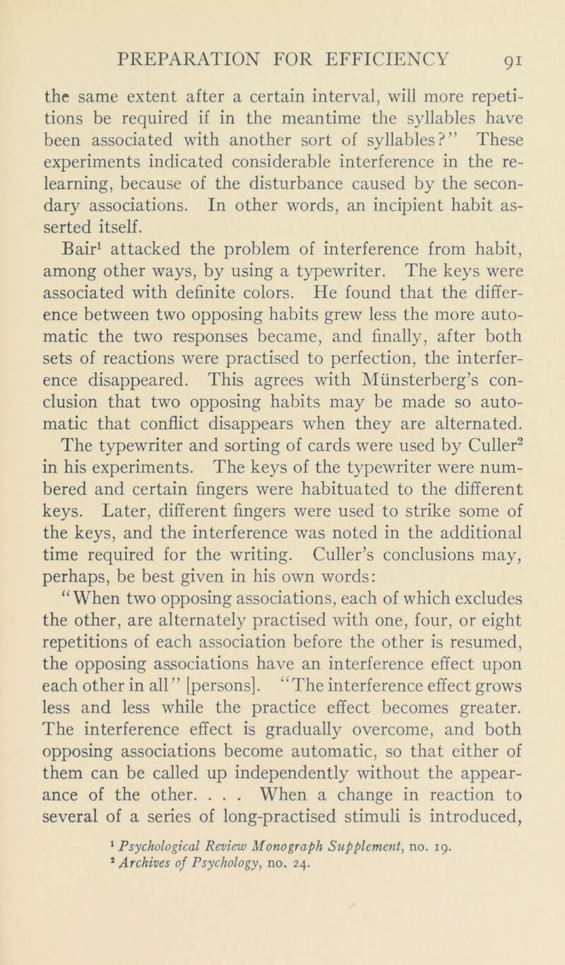 the same extent after a certain interval, will more repeti- tions be required if in the meantime the syllables have been associated with another sort of syllables?” These experiments indicated considerable interference in the re- learning, because of the disturbance caused by the secon- dary associations. In other words, an incipient habit as- serted itself. Bair1 attacked the problem of interference from habit, among other ways, by using a typewriter. The keys were associated with definite colors. He found that the differ- ence between two opposing habits grew less the more auto- matic the two responses became, and finally, after both sets of reactions were practised to perfection, the interfer- ence disappeared. This agrees with Miinsterberg’s con- clusion that two opposing habits may be made so auto- matic that conflict disappears when they are alternated. The typewriter and sorting of cards were used by Culler2 in his experiments. The keys of the typewriter were num- bered and certain fingers were habituated to the different keys. Later, different fingers were used to strike some of the keys, and the interference was noted in the additional time required for the writing. Culler’s conclusions may, perhaps, be best given in his own words: “When two opposing associations, each of which excludes the other, are alternately practised with one, four, or eight repetitions of each association before the other is resumed, the opposing associations have an interference effect upon each other in all ” [persons]. “The interference effect grows less and less while the practice effect becomes greater. The interference effect is gradually overcome, and both opposing associations become automatic, so that either of them can be called up independently without the appear- ance of the other. . . . When a change in reaction to several of a series of long-practised stimuli is introduced, 1 Psychological Review Monograph Supplement, no. 19. 1 Archives of Psychology, no. 24.