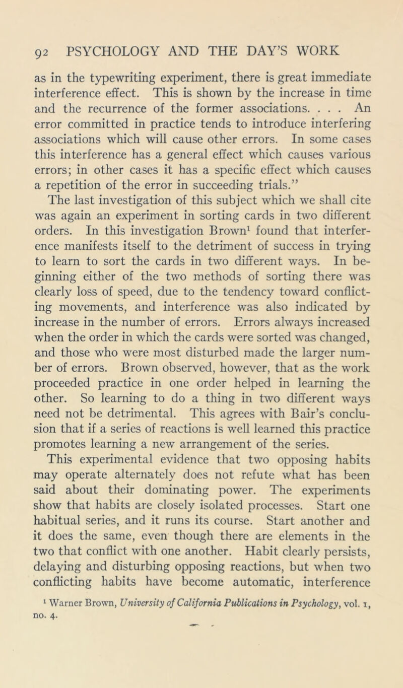 as in the typewriting experiment, there is great immediate interference effect. This is shown by the increase in time and the recurrence of the former associations. . . . An error committed in practice tends to introduce interfering associations which will cause other errors. In some cases this interference has a general effect which causes various errors; in other cases it has a specific effect which causes a repetition of the error in succeeding trials.” The last investigation of this subject which we shall cite was again an experiment in sorting cards in two different orders. In this investigation Brown1 found that interfer- ence manifests itself to the detriment of success in trying to learn to sort the cards in two different ways. In be- ginning either of the two methods of sorting there was clearly loss of speed, due to the tendency toward conflict- ing movements, and interference was also indicated by increase in the number of errors. Errors always increased when the order in which the cards were sorted was changed, and those who were most disturbed made the larger num- ber of errors. Brown observed, however, that as the work proceeded practice in one order helped in learning the other. So learning to do a thing in two different ways need not be detrimental. This agrees with Bair’s conclu- sion that if a series of reactions is well learned this practice promotes learning a new arrangement of the series. This experimental evidence that two opposing habits may operate alternately does not refute what has been said about their dominating power. The experiments show that habits are closely isolated processes. Start one habitual series, and it runs its course. Start another and it does the same, even though there are elements in the two that conflict with one another. Habit clearly persists, delaying and disturbing opposing reactions, but when two conflicting habits have become automatic, interference 1 Warner Brown, University of California Publications in Psychology, vol. i, no. 4.