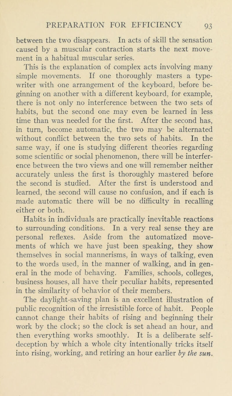 between the two disappears. In acts of skill the sensation caused by a muscular contraction starts the next move- ment in a habitual muscular series. This is the explanation of complex acts involving many simple movements. If one thoroughly masters a type- writer with one arrangement of the keyboard, before be- ginning on another with a different keyboard, for example, there is not only no interference between the two sets of habits, but the second one may even be learned in less time than was needed for the first. After the second has, in turn, become automatic, the two may be alternated without conflict between the two sets of habits. In the same way, if one is studying different theories regarding some scientific or social phenomenon, there will be interfer- ence between the two views and one will remember neither accurately unless the first is thoroughly mastered before the second is studied. After the first is understood and learned, the second will cause no confusion, and if each is made automatic there will be no difficulty in recalling either or both. Habits in individuals are practically inevitable reactions to surrounding conditions. In a very real sense they are personal reflexes. Aside from the automatized move- ments of which we have just been speaking, they show themselves in social mannerisms, in ways of talking, even to the words used, in the manner of walking, and in gen- eral in the mode of behaving. Families, schools, colleges, business houses, all have their peculiar habits, represented in the similarity of behavior of their members. The daylight-saving plan is an excellent illustration of public recognition of the irresistible force of habit. People cannot change their habits of rising and beginning their work by the clock; so the clock is set ahead an hour, and then everything works smoothly. It is a deliberate self- deception by which a whole city intentionally tricks itself into rising, working, and retiring an hour earlier by the sun.