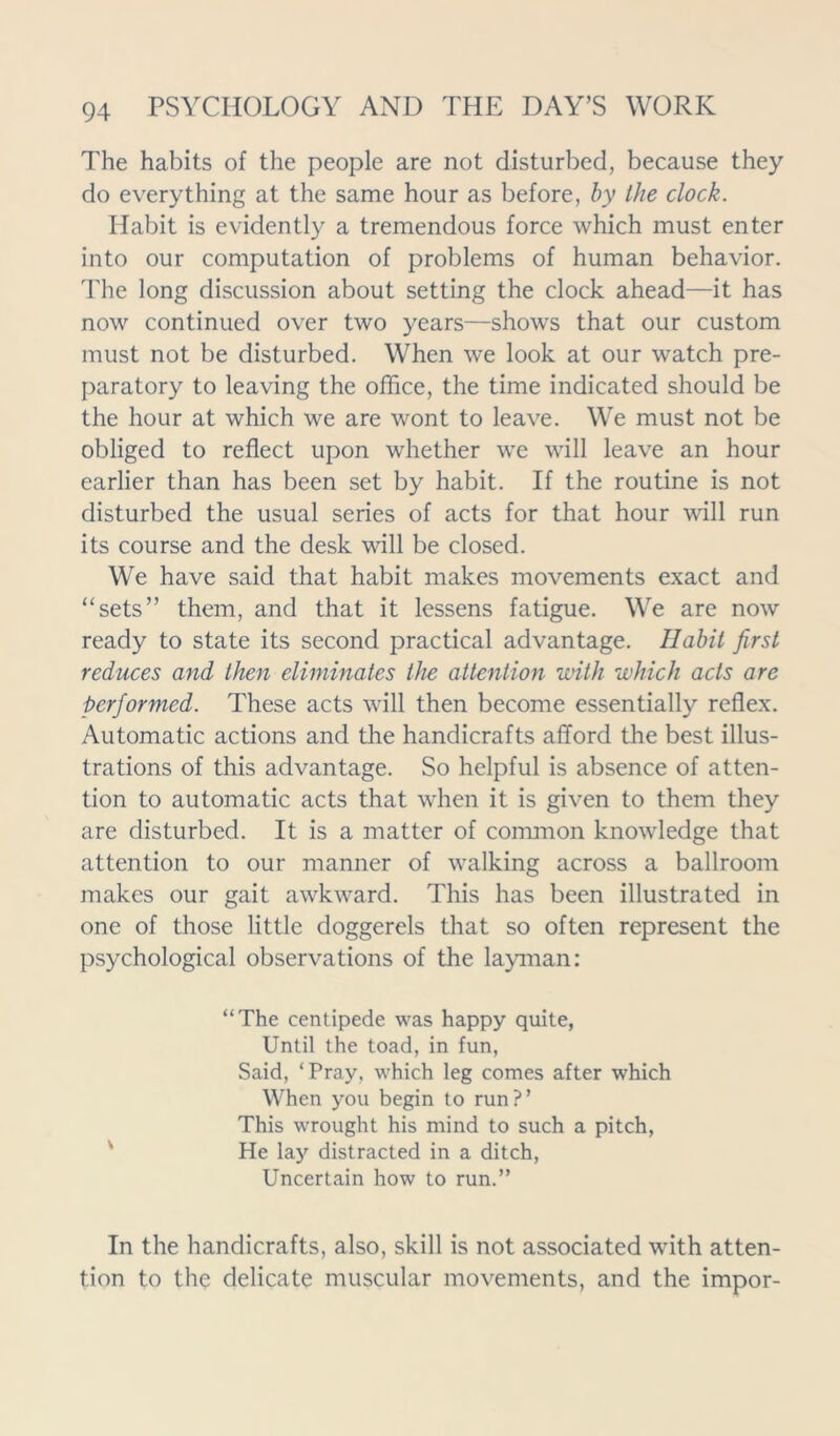 The habits of the people are not disturbed, because they do everything at the same hour as before, by the clock. Habit is evidently a tremendous force which must enter into our computation of problems of human behavior. The long discussion about setting the clock ahead—it has now continued over two years—shows that our custom must not be disturbed. When we look at our watch pre- paratory to leaving the office, the time indicated should be the hour at which we are wont to leave. We must not be obliged to reflect upon whether we will leave an hour earlier than has been set by habit. If the routine is not disturbed the usual series of acts for that hour will run its course and the desk will be closed. We have said that habit makes movements exact and “sets” them, and that it lessens fatigue. We are now ready to state its second practical advantage. Habit first reduces and then eliminates the attention with which acts are performed. These acts will then become essentially reflex. Automatic actions and the handicrafts afford the best illus- trations of this advantage. So helpful is absence of atten- tion to automatic acts that when it is given to them they are disturbed. It is a matter of common knowledge that attention to our manner of walking across a ballroom makes our gait awkward. This has been illustrated in one of those little doggerels that so often represent the psychological observations of the layman: “The centipede was happy quite, Until the toad, in fun, Said, ‘Pray, which leg comes after which When you begin to run?’ This wrought his mind to such a pitch, He lay distracted in a ditch, Uncertain how to run.” In the handicrafts, also, skill is not associated with atten- tion to the delicate muscular movements, and the impor-