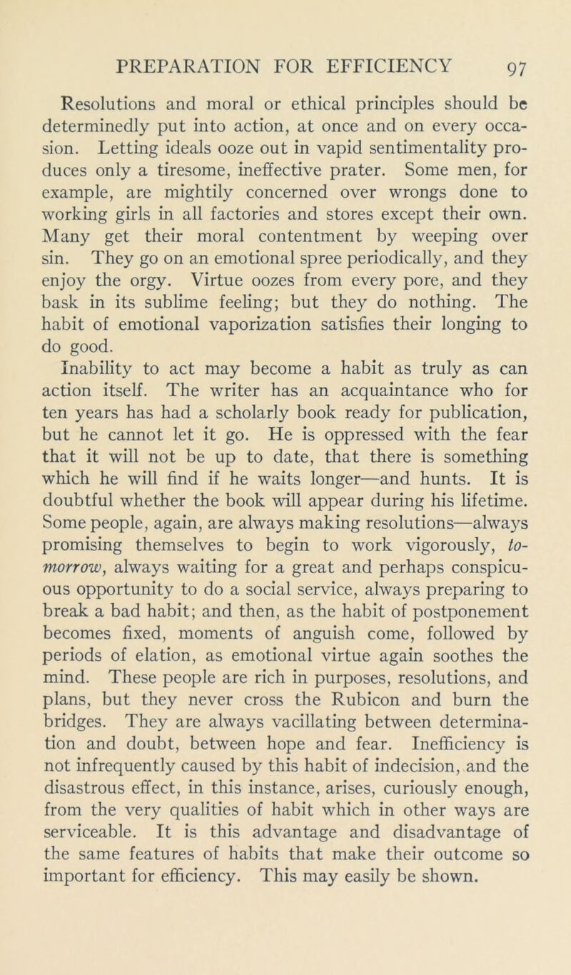 Resolutions and moral or ethical principles should be determinedly put into action, at once and on every occa- sion. Letting ideals ooze out in vapid sentimentality pro- duces only a tiresome, ineffective prater. Some men, for example, are mightily concerned over wrongs done to working girls in all factories and stores except their own. Many get their moral contentment by weeping over sin. They go on an emotional spree periodically, and they enjoy the orgy. Virtue oozes from every pore, and they bask in its sublime feeling; but they do nothing. The habit of emotional vaporization satisfies their longing to do good. Inability to act may become a habit as truly as can action itself. The writer has an acquaintance who for ten years has had a scholarly book ready for publication, but he cannot let it go. He is oppressed with the fear that it will not be up to date, that there is something which he will find if he waits longer—and hunts. It is doubtful whether the book will appear during his lifetime. Some people, again, are always making resolutions—always promising themselves to begin to work vigorously, to- morrow, always waiting for a great and perhaps conspicu- ous opportunity to do a social service, always preparing to break a bad habit; and then, as the habit of postponement becomes fixed, moments of anguish come, followed by periods of elation, as emotional virtue again soothes the mind. These people are rich in purposes, resolutions, and plans, but they never cross the Rubicon and burn the bridges. They are always vacillating between determina- tion and doubt, between hope and fear. Inefficiency is not infrequently caused by this habit of indecision, and the disastrous effect, in this instance, arises, curiously enough, from the very qualities of habit which in other ways are serviceable. It is this advantage and disadvantage of the same features of habits that make their outcome so important for efficiency. This may easily be shown.