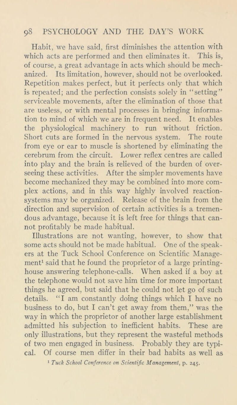 Habit, we have said, first diminishes the attention with which acts are performed and then eliminates it. This is, of course, a great advantage in acts which should be mech- anized. Its limitation, however, should not be overlooked. Repetition makes perfect, but it perfects only that which is repeated; and the perfection consists solely in “setting” serviceable movements, after the elimination of those that are useless, or with mental processes in bringing informa- tion to mind of which we are in frequent need. It enables the physiological machinery to run without friction. Short cuts are formed in the nervous system. The route from eye or ear to muscle is shortened by eliminating the cerebrum from the circuit. Lower reflex centres are called into play and the brain is relieved of the burden of over- seeing these activities. After the simpler movements have become mechanized they may be combined into more com- plex actions, and in this way highly involved reaction- systems may be organized. Release of the brain from the direction and supervision of certain activities is a tremen- dous advantage, because it is left free for things that can- not profitably be made habitual. Illustrations are not wanting, however, to show that some acts should not be made habitual. One of the speak- ers at the Tuck School Conference on Scientific Manage- ment1 said that he found the proprietor of a large printing- house answering telephone-calls. When asked if a boy at the telephone would not save him time for more important things he agreed, but said that he could not let go of such details. “I am constantly doing things which I have no business to do, but I can’t get away from them,” was the way in which the proprietor of another large establishment admitted his subjection to inefficient habits. These are only illustrations, but they represent the wasteful methods of two men engaged in business. Probably they are typi- cal. Of course men differ in their bad habits as well as 1 Tuck School Conference on Scientific Management, p. 245.