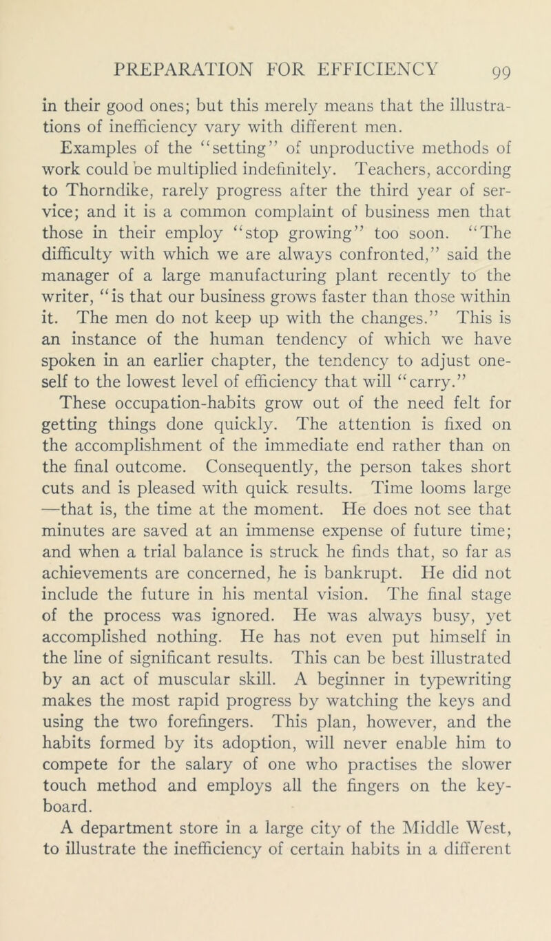 in their good ones; but this merely means that the illustra- tions of inefficiency vary with different men. Examples of the “setting” of unproductive methods of work could be multiplied indefinitely. Teachers, according to Thorndike, rarely progress after the third year of ser- vice; and it is a common complaint of business men that those in their employ “stop growing” too soon. “The difficulty with which we are always confronted,” said the manager of a large manufacturing plant recently to the writer, “ is that our business grows faster than those within it. The men do not keep up with the changes.” This is an instance of the human tendency of which we have spoken in an earlier chapter, the tendency to adjust one- self to the lowest level of efficiency that will “carry.” These occupation-habits grow out of the need felt for getting things done quickly. The attention is fixed on the accomplishment of the immediate end rather than on the final outcome. Consequently, the person takes short cuts and is pleased with quick results. Time looms large —that is, the time at the moment. He does not see that minutes are saved at an immense expense of future time; and when a trial balance is struck he finds that, so far as achievements are concerned, he is bankrupt. He did not include the future in his mental vision. The final stage of the process was ignored. He was always busy, yet accomplished nothing. He has not even put himself in the line of significant results. This can be best illustrated by an act of muscular skill. A beginner in typewriting makes the most rapid progress by watching the keys and using the two forefingers. This plan, however, and the habits formed by its adoption, will never enable him to compete for the salary of one who practises the slower touch method and employs all the fingers on the key- board. A department store in a large city of the Middle West, to illustrate the inefficiency of certain habits in a difi'erent