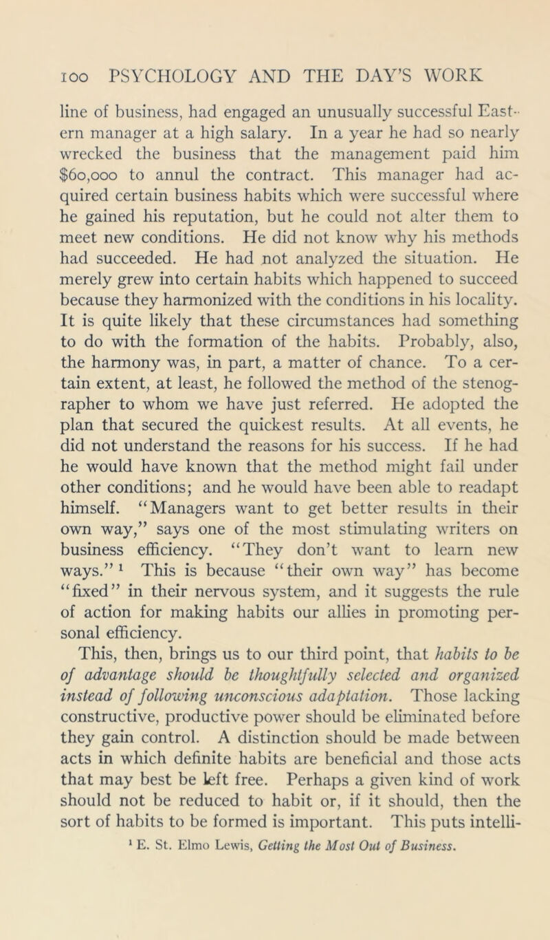 line of business, had engaged an unusually successful East- ern manager at a high salary. In a year he had so nearly wrecked the business that the management paid him $60,000 to annul the contract. This manager had ac- quired certain business habits which were successful where he gained his reputation, but he could not alter them to meet new conditions. He did not know why his methods had succeeded. He had not analyzed the situation. He merely grew into certain habits which happened to succeed because they harmonized with the conditions in his locality. It is quite likely that these circumstances had something to do with the formation of the habits. Probably, also, the harmony was, in part, a matter of chance. To a cer- tain extent, at least, he followed the method of the stenog- rapher to whom we have just referred. He adopted the plan that secured the quickest results. At all events, he did not understand the reasons for his success. If he had he would have known that the method might fail under other conditions; and he would have been able to readapt himself. “Managers want to get better results in their own way,” says one of the most stimulating writers on business efficiency. “They don’t want to learn new ways.”1 This is because “their own way” has become “fixed” in their nervous system, and it suggests the rule of action for making habits our allies in promoting per- sonal efficiency. This, then, brings us to our third point, that habits to be 0f advantage should be thoughtfully selected and organized instead of following unconscious adaptation. Those lacking constructive, productive power should be eliminated before they gain control. A distinction should be made between acts in which definite habits are beneficial and those acts that may best be left free. Perhaps a given kind of work should not be reduced to habit or, if it should, then the sort of habits to be formed is important. This puts intelli- 1 E. St. Elmo Lewis, Getting the Most Out of Business.