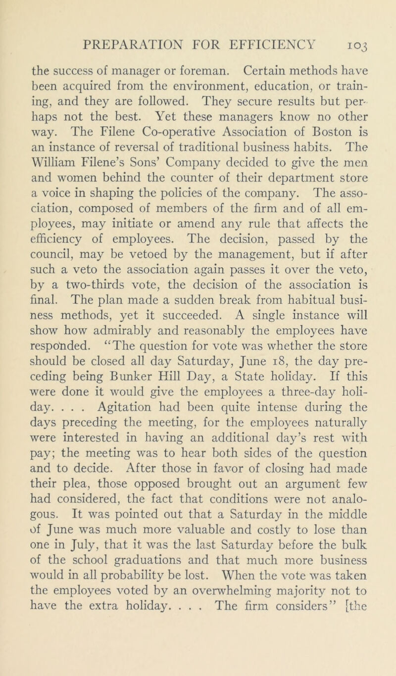 the success of manager or foreman. Certain methods have been acquired from the environment, education, or train- ing, and they are followed. They secure results but per- haps not the best. Yet these managers know no other way. The Filene Co-operative Association of Boston is an instance of reversal of traditional business habits. The William Filene’s Sons’ Company decided to give the men and women behind the counter of their department store a voice in shaping the policies of the company. The asso- ciation, composed of members of the firm and of all em- ployees, may initiate or amend any rule that affects the efficiency of employees. The decision, passed by the council, may be vetoed by the management, but if after such a veto the association again passes it over the veto, by a two-thirds vote, the decision of the association is final. The plan made a sudden break from habitual busi- ness methods, yet it succeeded. A single instance will show how admirably and reasonably the employees have responded. “The question for vote was whether the store should be closed all day Saturday, June 18, the day pre- ceding being Bunker Hill Day, a State holiday. If this were done it would give the employees a three-day holi- day. . . . Agitation had been quite intense during the days preceding the meeting, for the employees naturally were interested in having an additional day’s rest with pay; the meeting was to hear both sides of the question and to decide. After those in favor of closing had made their plea, those opposed brought out an argument few had considered, the fact that conditions were not analo- gous. It was pointed out that a Saturday in the middle of June was much more valuable and costly to lose than one in July, that it was the last Saturday before the bulk of the school graduations and that much more business would in all probability be lost. When the vote was taken the employees voted by an overwhelming majority not to have the extra holiday. . . . The firm considers” [the