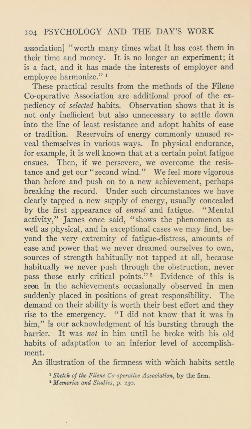 association] “ worth many times what it has cost them in their time and money. It is no longer an experiment; it is a fact, and it has made the interests of employer and employee harmonize.” 1 These practical results from the methods of the Filene Co-operative Association are additional proof of the ex- pediency of selected habits. Observation shows that it is not only inefficient but also unnecessary to settle down into the line of least resistance and adopt habits of ease or tradition. Reservoirs of energy commonly unused re- veal themselves in various ways. In physical endurance, for example, it is well known that at a certain point fatigue ensues. Then, if we persevere, we overcome the resis- tance and get our “second wind.” We feel more vigorous than before and push on to a new achievement, perhaps breaking the record. Under such circumstances we have clearly tapped a new supply of energy, usually concealed by the first appearance of ennui and fatigue. “Mental activity,” James once said, “shows the phenomenon as well as physical, and in exceptional cases we may find, be- yond the very extremity of fatigue-distress, amounts of ease and power that we never dreamed ourselves to own, sources of strength habitually not tapped at all, because habitually we never push through the obstruction, never pass those early critical points.”2 Evidence of this is seen in the achievements occasionally observed in men suddenly placed in positions of great responsibility. The demand on their ability is worth their best effort and they rise to the emergency. “I did not know that it was in him,” is our acknowledgment of his bursting through the barrier. It was not in him until he broke with his old habits of adaptation to an inferior level of accomplish- ment. An illustration of the firmness with which habits settle 1 Sketch of the Filene Co-operative Association, by the firm. * Memories and Studies, p. 230.