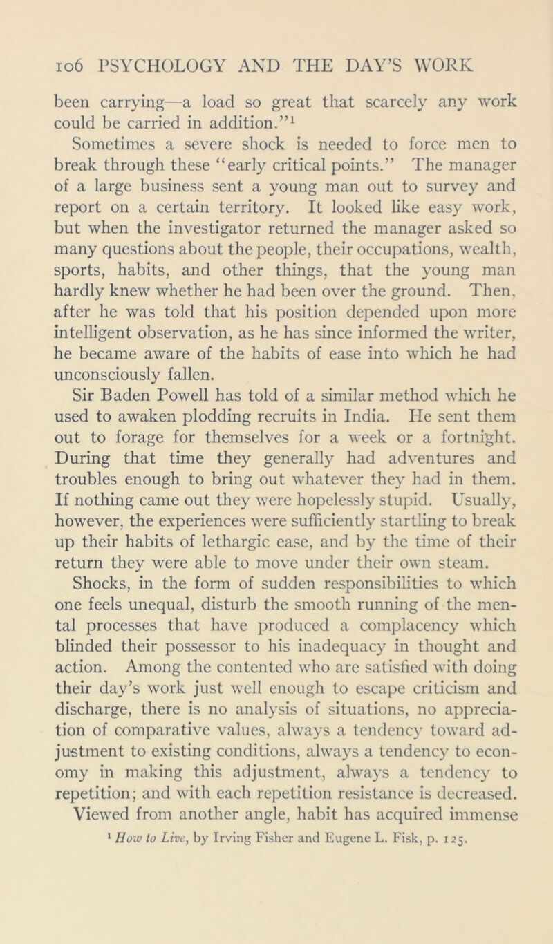 been carrying—a load so great that scarcely any work could be carried in addition.”1 Sometimes a severe shock is needed to force men to break through these “early critical points.” The manager of a large business sent a young man out to survey and report on a certain territory. It looked like easy work, but when the investigator returned the manager asked so many questions about the people, their occupations, wealth, sports, habits, and other things, that the young man hardly knew whether he had been over the ground. Then, after he was told that his position depended upon more intelligent observation, as he has since informed the writer, he became aware of the habits of ease into which he had unconsciously fallen. Sir Baden Powell has told of a similar method which he used to awaken plodding recruits in India. Pie sent them out to forage for themselves for a week or a fortnight. During that time they generally had adventures and troubles enough to bring out whatever they had in them. If nothing came out they were hopelessly stupid. Usually, however, the experiences were sufficiently startling to break up their habits of lethargic ease, and by the time of their return they were able to move under their own steam. Shocks, in the form of sudden responsibilities to which one feels unequal, disturb the smooth running of the men- tal processes that have produced a complacency which blinded their possessor to his inadequacy in thought and action. Among the contented who are satisfied with doing their day’s work just well enough to escape criticism and discharge, there is no analysis of situations, no apprecia- tion of comparative values, always a tendency toward ad- justment to existing conditions, always a tendency to econ- omy in making this adjustment, always a tendency to repetition; and with each repetition resistance is decreased. Viewed from another angle, habit has acquired immense ‘ How to Live, by Irving Fisher and Eugene L. Fisk, p. 125.