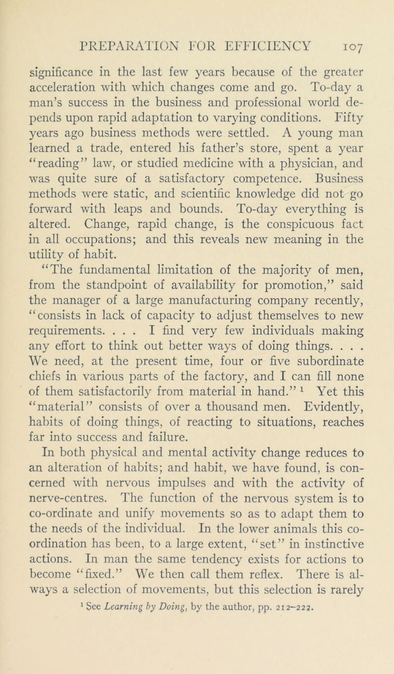 significance in the last few years because of the greater acceleration with which changes come and go. To-day a man’s success in the business and professional world de- pends upon rapid adaptation to varying conditions. Fifty years ago business methods were settled. A young man learned a trade, entered his father’s store, spent a year “reading” law, or studied medicine with a physician, and was quite sure of a satisfactory competence. Business methods were static, and scientific knowledge did not go forward with leaps and bounds. To-day everything is altered. Change, rapid change, is the conspicuous fact in all occupations; and this reveals new meaning in the utility of habit. “The fundamental limitation of the majority of men, from the standpoint of availability for promotion,” said the manager of a large manufacturing company recently, “consists in lack of capacity to adjust themselves to new requirements. ... I find very few individuals making any effort to think out better ways of doing things. . . . We need, at the present time, four or five subordinate chiefs in various parts of the factory, and I can fill none of them satisfactorily from material in hand.” 1 Yet this “material” consists of over a thousand men. Evidently, habits of doing things, of reacting to situations, reaches far into success and failure. In both physical and mental activity change reduces to an alteration of habits; and habit, we have found, is con- cerned with nervous impulses and with the activity of nerve-centres. The function of the nervous system is to co-ordinate and unify movements so as to adapt them to the needs of the individual. In the lower animals this co- ordination has been, to a large extent, “set” in instinctive actions. In man the same tendency exists for actions to become “fixed.” We then call them reflex. There is al- ways a selection of movements, but this selection is rarely 1 See Learning by Doing, by the author, pp. 212-222.