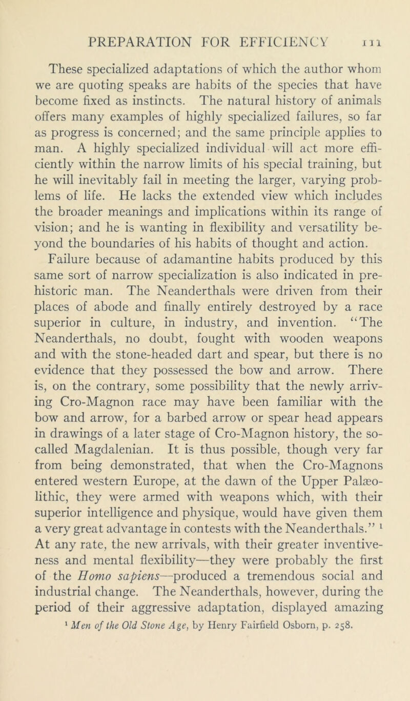 These specialized adaptations of which the author whom we are quoting speaks are habits of the species that have become fixed as instincts. The natural history of animals offers many examples of highly specialized failures, so far as progress is concerned; and the same principle applies to man. A highly specialized individual will act more effi- ciently within the narrow limits of his special training, but he will inevitably fail in meeting the larger, varying prob- lems of life. He lacks the extended view which includes the broader meanings and implications within its range of vision; and he is wanting in flexibility and versatility be- yond the boundaries of his habits of thought and action. Failure because of adamantine habits produced by this same sort of narrow specialization is also indicated in pre- historic man. The Neanderthals were driven from their places of abode and finally entirely destroyed by a race superior in culture, in industry, and invention. “The Neanderthals, no doubt, fought with wooden weapons and with the stone-headed dart and spear, but there is no evidence that they possessed the bow and arrow. There is, on the contrary, some possibility that the newly arriv- ing Cro-Magnon race may have been familiar with the bow and arrow, for a barbed arrow or spear head appears in drawings of a later stage of Cro-Magnon history, the so- called Magdalenian. It is thus possible, though very far from being demonstrated, that when the Cro-Magnons entered western Europe, at the dawn of the Upper Palaeo- lithic, they were armed with weapons which, with their superior intelligence and physique, would have given them a very great advantage in contests with the Neanderthals.” 1 At any rate, the new arrivals, with their greater inventive- ness and mental flexibility—they were probably the first of the Homo sapiens—produced a tremendous social and industrial change. The Neanderthals, however, during the period of their aggressive adaptation, displayed amazing 1 Men of the Old Stone Age, by Henry Fairfield Osborn, p. 258.