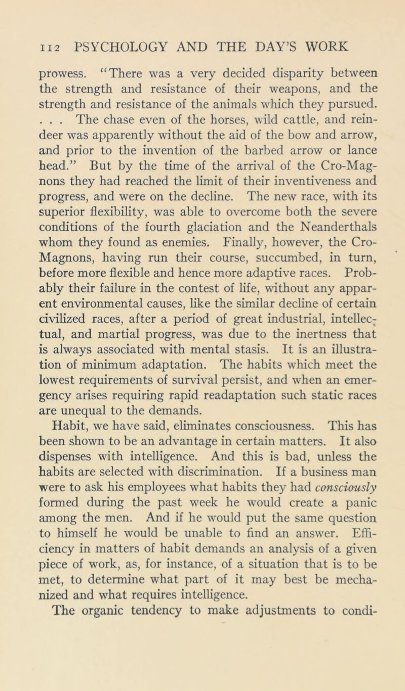 prowess. “There was a very decided disparity between the strength and resistance of their weapons, and the strength and resistance of the animals which they pursued. . . . The chase even of the horses, wild cattle, and rein- deer was apparently without the aid of the bow and arrow, and prior to the invention of the barbed arrow or lance head.” But by the time of the arrival of the Cro-Mag- nons they had reached the limit of their inventiveness and progress, and were on the decline. The new race, with its superior flexibility, was able to overcome both the severe conditions of the fourth glaciation and the Neanderthals whom they found as enemies. Finally, however, the Cro- Magnons, having run their course, succumbed, in turn, before more flexible and hence more adaptive races. Prob- ably their failure in the contest of life, without any appar- ent environmental causes, like the similar decline of certain civilized races, after a period of great industrial, intellec- tual, and martial progress, was due to the inertness that is always associated with mental stasis. It is an illustra- tion of minimum adaptation. The habits which meet the lowest requirements of survival persist, and when an emer- gency arises requiring rapid readaptation such static races are unequal to the demands. Habit, we have said, eliminates consciousness. This has been shown to be an advantage in certain matters. It also dispenses with intelligence. And this is bad, unless the habits are selected with discrimination. If a business man were to ask his employees what habits they had consciously formed during the past week he would create a panic among the men. And if he would put the same question to himself he would be unable to find an answer. Effi- ciency in matters of habit demands an analysis of a given piece of work, as, for instance, of a situation that is to be met, to determine what part of it may best be mecha- nized and what requires intelligence. The organic tendency to make adjustments to condi-