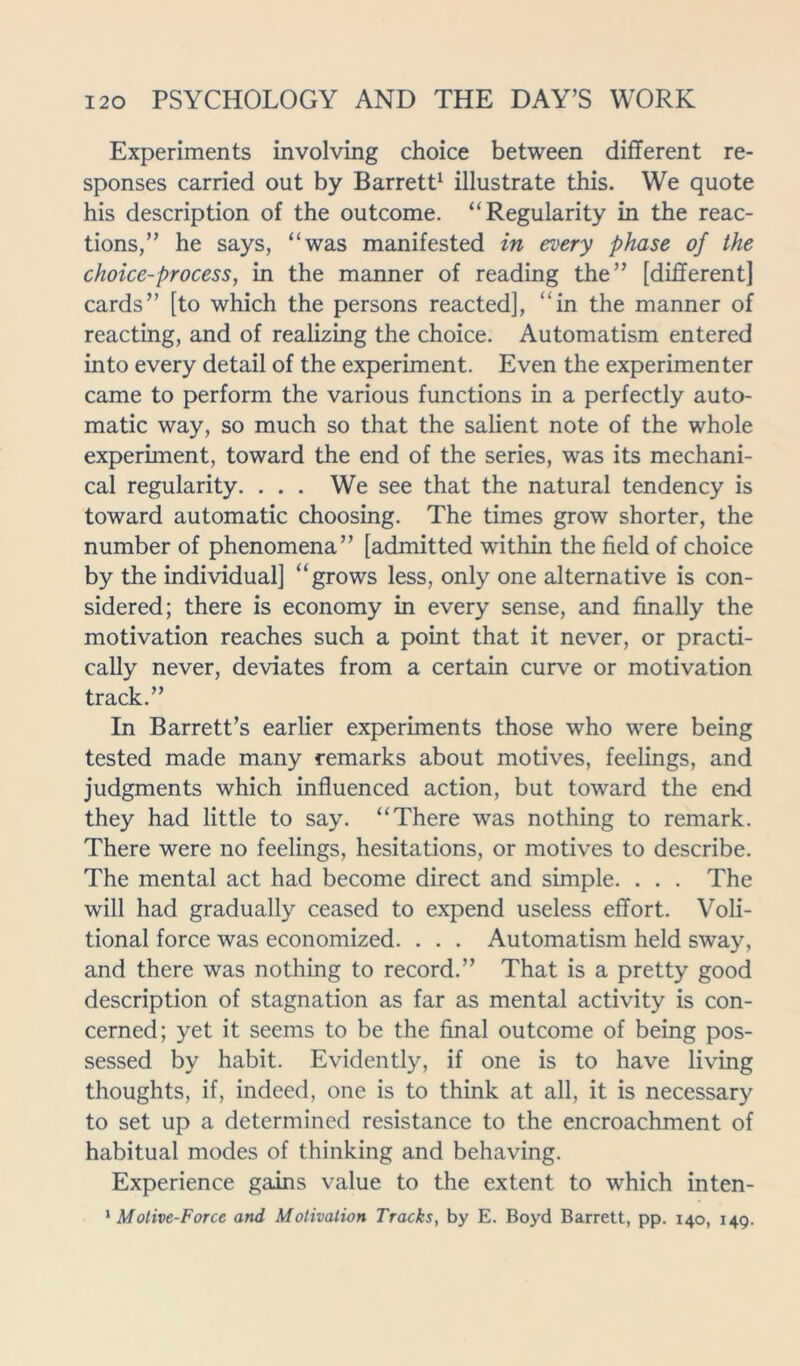 Experiments involving choice between different re- sponses carried out by Barrett1 illustrate this. We quote his description of the outcome. “Regularity in the reac- tions,” he says, “was manifested in every phase of the choice-process, in the manner of reading the” [different] cards” [to which the persons reacted], “in the manner of reacting, and of realizing the choice. Automatism entered into every detail of the experiment. Even the experimenter came to perform the various functions in a perfectly auto- matic way, so much so that the salient note of the whole experiment, toward the end of the series, was its mechani- cal regularity. . . . We see that the natural tendency is toward automatic choosing. The times grow shorter, the number of phenomena” [admitted within the field of choice by the individual] “grows less, only one alternative is con- sidered; there is economy in every sense, and finally the motivation reaches such a point that it never, or practi- cally never, deviates from a certain curve or motivation track.” In Barrett’s earlier experiments those who were being tested made many remarks about motives, feelings, and judgments which influenced action, but toward the end they had little to say. “There was nothing to remark. There were no feelings, hesitations, or motives to describe. The mental act had become direct and simple. . . . The will had gradually ceased to expend useless effort. Voli- tional force was economized. . . . Automatism held sway, and there was nothing to record.” That is a pretty good description of stagnation as far as mental activity is con- cerned; yet it seems to be the final outcome of being pos- sessed by habit. Evidently, if one is to have living thoughts, if, indeed, one is to think at all, it is necessary to set up a determined resistance to the encroachment of habitual modes of thinking and behaving. Experience gains value to the extent to which inten- 1 Motive-Force and Motivation Tracks, by E. Boyd Barrett, pp. 140, 149.