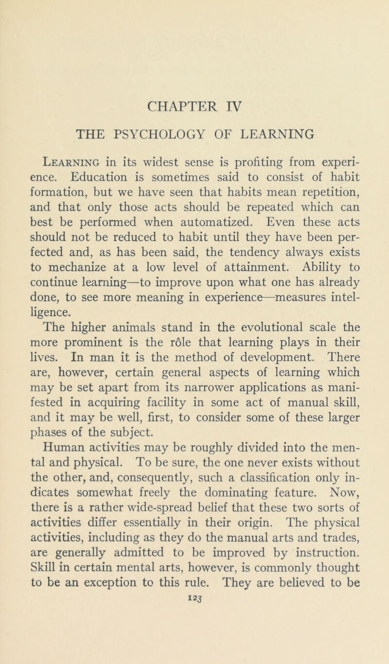 CHAPTER IV THE PSYCHOLOGY OF LEARNING Learning in its widest sense is profiting from experi- ence. Education is sometimes said to consist of habit formation, but we have seen that habits mean repetition, and that only those acts should be repeated wrhich can best be performed when automatized. Even these acts should not be reduced to habit until they have been per- fected and, as has been said, the tendency always exists to mechanize at a low level of attainment. Ability to continue learning—to improve upon what one has already done, to see more meaning in experience—measures intel- ligence. The higher animals stand in the evolutional scale the more prominent is the role that learning plays in their lives. In man it is the method of development. There are, however, certain general aspects of learning which may be set apart from its narrower applications as mani- fested in acquiring facility in some act of manual skill, and it may be well, first, to consider some of these larger phases of the subject. Human activities may be roughly divided into the men- tal and physical. To be sure, the one never exists without the other, and, consequently, such a classification only in- dicates somewhat freely the dominating feature. Now, there is a rather wide-spread belief that these two sorts of activities differ essentially in their origin. The physical activities, including as they do the manual arts and trades, are generally admitted to be improved by instruction. Skill in certain mental arts, however, is commonly thought to be an exception to this rule. They are believed to be