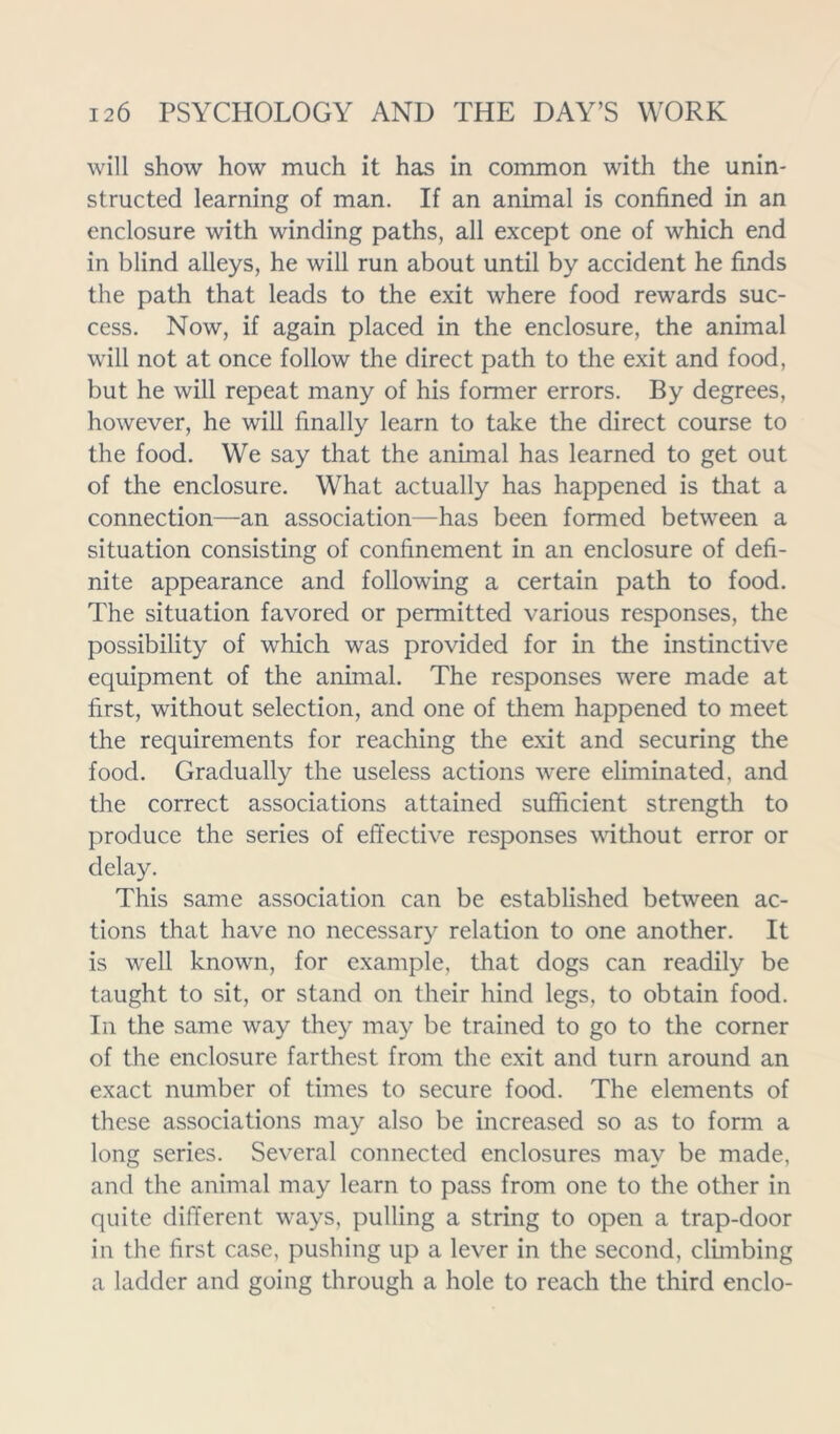 will show how much it has in common with the unin- structed learning of man. If an animal is confined in an enclosure with winding paths, all except one of which end in blind alleys, he will run about until by accident he finds the path that leads to the exit where food rewards suc- cess. Now, if again placed in the enclosure, the animal will not at once follow the direct path to the exit and food, but he will repeat many of his former errors. By degrees, however, he will finally learn to take the direct course to the food. We say that the animal has learned to get out of the enclosure. What actually has happened is that a connection—an association—has been formed between a situation consisting of confinement in an enclosure of defi- nite appearance and following a certain path to food. The situation favored or permitted various responses, the possibility of which was provided for in the instinctive equipment of the animal. The responses were made at first, without selection, and one of them happened to meet the requirements for reaching the exit and securing the food. Gradually the useless actions were eliminated, and the correct associations attained sufficient strength to produce the series of effective responses without error or delay. This same association can be established between ac- tions that have no necessary relation to one another. It is well known, for example, that dogs can readily be taught to sit, or stand on their hind legs, to obtain food. In the same way they may be trained to go to the corner of the enclosure farthest from the exit and turn around an exact number of times to secure food. The elements of these associations may also be increased so as to form a long series. Several connected enclosures may be made, and the animal may learn to pass from one to the other in quite different ways, pulling a string to open a trap-door in the first case, pushing up a lever in the second, climbing a ladder and going through a hole to reach the third enclo-