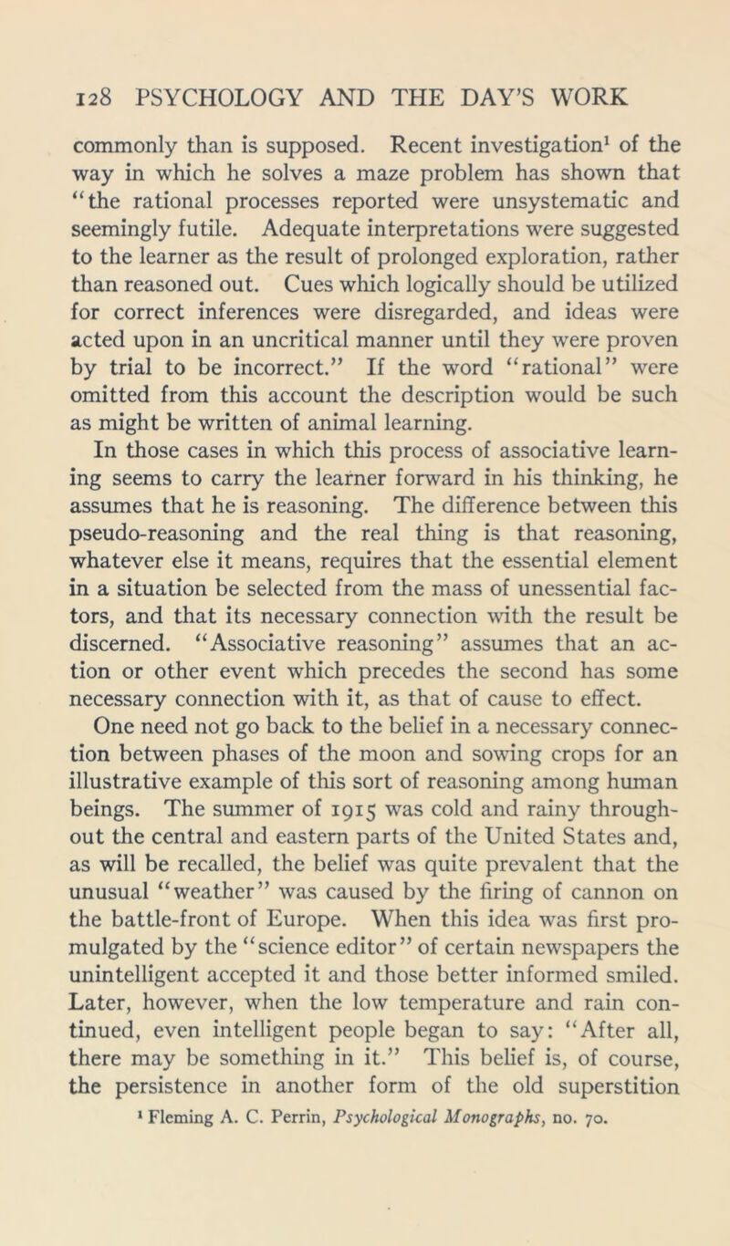 commonly than is supposed. Recent investigation1 of the way in which he solves a maze problem has shown that “the rational processes reported were unsystematic and seemingly futile. Adequate interpretations were suggested to the learner as the result of prolonged exploration, rather than reasoned out. Cues which logically should be utilized for correct inferences were disregarded, and ideas were acted upon in an uncritical manner until they were proven by trial to be incorrect.” If the word “rational” were omitted from this account the description would be such as might be written of animal learning. In those cases in which this process of associative learn- ing seems to carry the learner forward in his thinking, he assumes that he is reasoning. The difference between this pseudo-reasoning and the real thing is that reasoning, whatever else it means, requires that the essential element in a situation be selected from the mass of unessential fac- tors, and that its necessary connection with the result be discerned. “Associative reasoning” assumes that an ac- tion or other event which precedes the second has some necessary connection with it, as that of cause to effect. One need not go back to the belief in a necessary connec- tion between phases of the moon and sowing crops for an illustrative example of this sort of reasoning among human beings. The summer of 1915 was cold and rainy through- out the central and eastern parts of the United States and, as will be recalled, the belief was quite prevalent that the unusual “weather” was caused by the firing of cannon on the battle-front of Europe. When this idea was first pro- mulgated by the “science editor” of certain newspapers the unintelligent accepted it and those better informed smiled. Later, however, when the low temperature and rain con- tinued, even intelligent people began to say: “After all, there may be something in it.” This belief is, of course, the persistence in another form of the old superstition 1 Fleming A. C. Perrin, Psychological Monographs, no. 70.