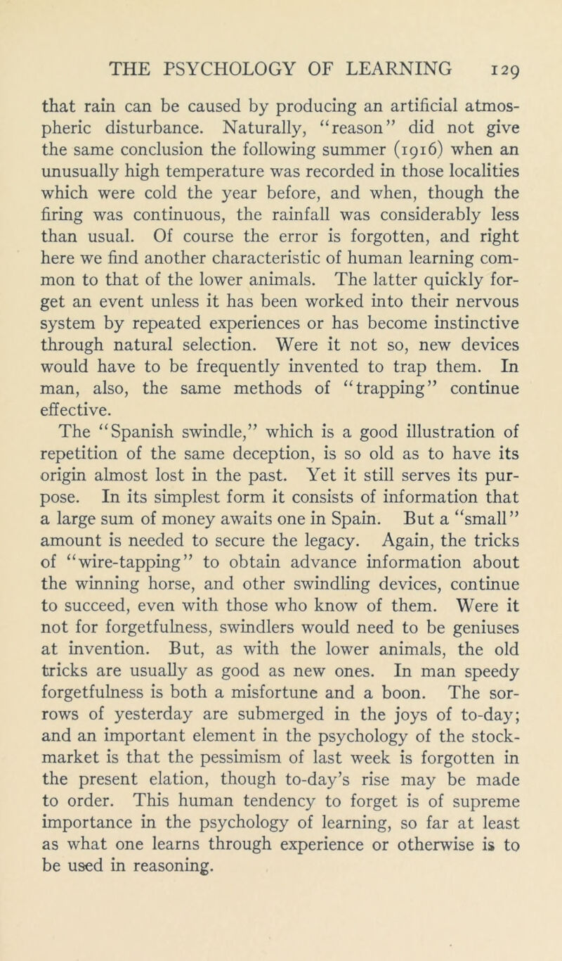 that rain can be caused by producing an artificial atmos- pheric disturbance. Naturally, “reason” did not give the same conclusion the following summer (1916) when an unusually high temperature was recorded in those localities which were cold the year before, and when, though the firing was continuous, the rainfall was considerably less than usual. Of course the error is forgotten, and right here we find another characteristic of human learning com- mon to that of the lower animals. The latter quickly for- get an event unless it has been worked into their nervous system by repeated experiences or has become instinctive through natural selection. Were it not so, new devices would have to be frequently invented to trap them. In man, also, the same methods of “trapping” continue effective. The “Spanish swindle,” which is a good illustration of repetition of the same deception, is so old as to have its origin almost lost in the past. Yet it still serves its pur- pose. In its simplest form it consists of information that a large sum of money awaits one in Spain. But a “small” amount is needed to secure the legacy. Again, the tricks of “wire-tapping” to obtain advance information about the winning horse, and other swindling devices, continue to succeed, even with those who know of them. Were it not for forgetfulness, swindlers would need to be geniuses at invention. But, as with the lower animals, the old tricks are usually as good as new ones. In man speedy forgetfulness is both a misfortune and a boon. The sor- rows of yesterday are submerged in the joys of to-day; and an important element in the psychology of the stock- market is that the pessimism of last week is forgotten in the present elation, though to-day’s rise may be made to order. This human tendency to forget is of supreme importance in the psychology of learning, so far at least as what one learns through experience or otherwise is to be used in reasoning.