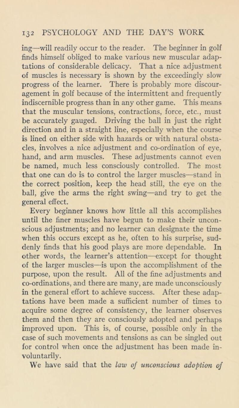 ing—will readily occur to the reader. The beginner in golf finds himself obliged to make various new muscular adap- tations of considerable delicacy. That a nice adjustment of muscles is necessary is shown by the exceedingly slow progress of the learner. There is probably more discour- agement in golf because of the intermittent and frequently indiscernible progress than in any other game. This means that the muscular tensions, contractions, force, etc., must be accurately gauged. Driving the ball in just the right direction and in a straight line, especially when the course is lined on either side with hazards or with natural obsta- cles, involves a nice adjustment and co-ordination of eye, hand, and arm muscles. These adjustments cannot even be named, much less consciously controlled. The most that one can do is to control the larger muscles—stand in the correct position, keep the head still, the eye on the ball, give the arms the right swing—and try to get the general effect. Every beginner knows how little all this accomplishes until the finer muscles have begun to make their uncon- scious adjustments; and no learner can designate the time when this occurs except as he, often to his surprise, sud- denly finds that his good plays are more dependable. In other words, the learner’s attention—except for thought of the larger muscles—is upon the accomplishment of the purpose, upon the result. All of the fine adjustments and co-ordinations, and there are many, are made unconsciously in the general effort to achieve success. After these adap- tations have been made a sufficient number of times to acquire some degree of consistency, the learner observes them and then they are consciously adopted and perhaps improved upon. This is, of course, possible only in the case of such movements and tensions as can be singled out for control when once the adjustment has been made in- voluntarily. We have said that the law of unconscious adoption of