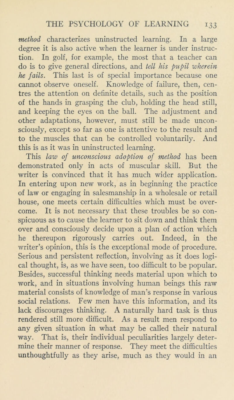 method characterizes uninstructed learning. In a large degree it is also active when the learner is under instruc- tion. In golf, for example, the most that a teacher can do is to give general directions, and tell his pupil wherein he Jails. This last is of special importance because one cannot observe oneself. Knowledge of failure, then, cen- tres the attention on definite details, such as the position of the hands in grasping the club, holding the head still, and keeping the eyes on the ball. The adjustment and other adaptations, however, must still be made uncon- sciously, except so far as one is attentive to the result and to the muscles that can be controlled voluntarily. And this is as it was in uninstructed learning. This law of unconscious adoption of method has been demonstrated only in acts of muscular skill. But the writer is convinced that it has much wider application. In entering upon new work, as in beginning the practice of law or engaging in salesmanship in a wholesale or retail house, one meets certain difficulties which must be over- come. It is not necessary that these troubles be so con- spicuous as to cause the learner to sit down and think them over and consciously decide upon a plan of action which he thereupon rigorously carries out. Indeed, in the writer’s opinion, this is the exceptional mode of procedure. Serious and persistent reflection, involving as it does logi- cal thought, is, as we have seen, too difficult to be popular. Besides, successful thinking needs material upon which to work, and in situations involving human beings this raw material consists of knowledge of man’s response in various social relations. Few men have this information, and its lack discourages thinking. A naturally hard task is thus rendered still more difficult. As a result men respond to any given situation in what may be called their natural way. That is, their individual peculiarities largely deter- mine their manner of response. They meet the difficulties unthoughtfully as they arise, much as they would in an