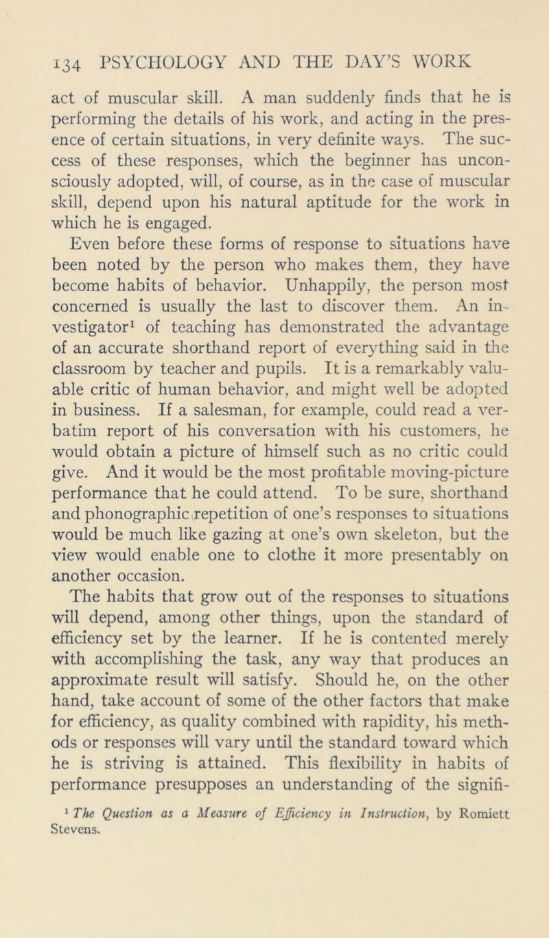 act of muscular skill. A man suddenly finds that he is performing the details of his work, and acting in the pres- ence of certain situations, in very definite ways. The suc- cess of these responses, which the beginner has uncon- sciously adopted, will, of course, as in the case of muscular skill, depend upon his natural aptitude for the work in which he is engaged. Even before these forms of response to situations have been noted by the person who makes them, they have become habits of behavior. Unhappily, the person most concerned is usually the last to discover them. An in- vestigator1 of teaching has demonstrated the advantage of an accurate shorthand report of everything said in the classroom by teacher and pupils. It is a remarkably valu- able critic of human behavior, and might well be adopted in business. If a salesman, for example, could read a ver- batim report of his conversation with his customers, he would obtain a picture of himself such as no critic could give. And it would be the most profitable moving-picture performance that he could attend. To be sure, shorthand and phonographic repetition of one’s responses to situations would be much like gazing at one’s own skeleton, but the view would enable one to clothe it more presentably on another occasion. The habits that grow out of the responses to situations will depend, among other things, upon the standard of efficiency set by the learner. If he is contented merely with accomplishing the task, any way that produces an approximate result will satisfy. Should he, on the other hand, take account of some of the other factors that make for efficiency, as quality combined with rapidity, his meth- ods or responses will vary until the standard toward which he is striving is attained. This flexibility in habits of performance presupposes an understanding of the signifi- 1 The Question as a Measure of Efficiency in Instruction, by Romiett Stevens.