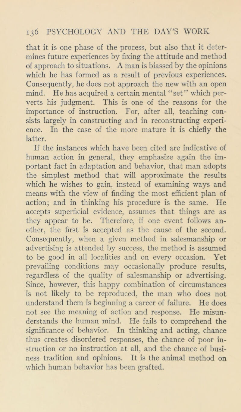 that it is one phase of the process, but also that it deter- mines future experiences by fixing the attitude and method of approach to situations. A man is biassed by the opinions which he has formed as a result of previous experiences. Consequently, he does not approach the new with an open mind. He has acquired a certain mental “set” which per- verts his judgment. This is one of the reasons for the importance of instruction. For, after all, teaching con- sists largely in constructing and in reconstructing experi- ence. In the case of the more mature it is chiefly the latter. If the instances which have been cited are indicative of human action in general, they emphasize again the im- portant fact in adaptation and behavior, that man adopts the simplest method that will approximate the results which he wishes to gain, instead of examining ways and means with the view of finding the most efficient plan of action; and in thinking his procedure is the same. He accepts superficial evidence, assumes that things are as they appear to be. Therefore, if one event follows an- other, the first is accepted as the cause of the second. Consequently, when a given method in salesmanship or advertising is attended by success, the method is assumed to be good in all localities and on every occasion. Yet prevailing conditions may occasionally produce results, regardless of the quality of salesmanship or advertising. Since, however, this happy combination of circumstances is not likely to be reproduced, the man who does not understand them is beginning a career of failure. He does not see the meaning of action and response. He misun- derstands the human mind. He fails to comprehend the significance of behavior. In thinking and acting, chance thus creates disordered responses, the chance of poor in- struction or no instruction at all, and the chance of busi- ness tradition and opinions. It is the animal method on which human behavior has been grafted.