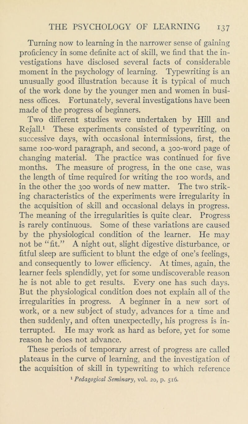 Turning now to learning in the narrower sense of gaining proficiency in some definite act of skill, we find that the in- vestigations have disclosed several facts of considerable moment in the psychology of learning. Typewriting is an unusually good illustration because it is typical of much of the work done by the younger men and women in busi- ness offices. Fortunately, several investigations have been made of the progress of beginners. Two different studies were undertaken by Hill and Rejall.1 These experiments consisted of typewriting, on successive days, with occasional intermissions, first, the same ioo-word paragraph, and second, a 300-word page of changing material. The practice was continued for five months. The measure of progress, in the one case, was the length of time required for writing the 100 words, and in the other the 300 words of new matter. The two strik- ing characteristics of the experiments were irregularity in the acquisition of skill and occasional delays in progress. The meaning of the irregularities is quite clear. Progress is rarely continuous. Some of these variations are caused by the physiological condition of the learner. He may not be “fit.” A night out, slight digestive disturbance, or fitful sleep are sufficient to blunt the edge of one’s feelings, and consequently to lower efficiency. At times, again, the learner feels splendidly, yet for some undiscoverable reason he is not able to get results. Every one has such days. But the physiological condition does not explain all of the irregularities in progress. A beginner in a new sort of work, or a new subject of study, advances for a time and then suddenly, and often unexpectedly, his progress is in- terrupted. He may work as hard as before, yet for some reason he does not advance. These periods of temporary arrest of progress are called plateaus in the curve of learning, and the investigation of the acquisition of skill in typewriting to which reference 1 Pedagogical Seminary, vol. 20, p. 516.