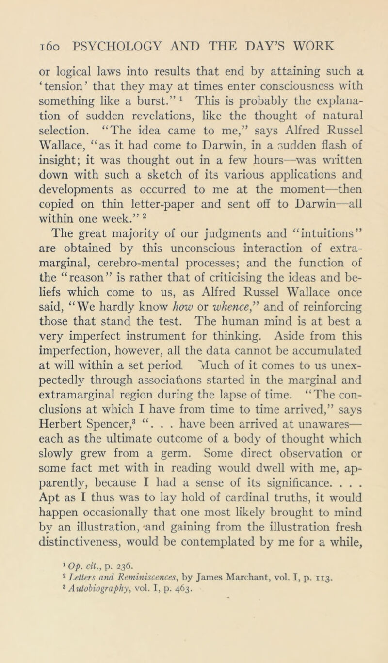 or logical laws into results that end by attaining such a ‘tension’ that they may at times enter consciousness with something like a burst.” 1 This is probably the explana- tion of sudden revelations, like the thought of natural selection. “The idea came to me,” says Alfred Russel Wallace, “as it had come to Darwin, in a sudden flash of insight; it was thought out in a few hours—was written down with such a sketch of its various applications and developments as occurred to me at the moment—then copied on thin letter-paper and sent off to Darwin—all within one week.” 2 The great majority of our judgments and “intuitions” are obtained by this unconscious interaction of extra- marginal, cerebro-mental processes; and the function of the “reason” is rather that of criticising the ideas and be- liefs which come to us, as Alfred Russel Wallace once said, “We hardly know how or whence,” and of reinforcing those that stand the test. The human mind is at best a very imperfect instrument for thinking. Aside from this imperfection, however, all the data cannot be accumulated at will within a set period Much of it comes to us unex- pectedly through associations started in the marginal and extramarginal region during the lapse of time. “The con- clusions at which I have from time to time arrived,” says Herbert Spencer,3 “. . . have been arrived at unawares— each as the ultimate outcome of a body of thought which slowly grew from a germ. Some direct observation or some fact met with in reading would dwell with me, ap- parently, because I had a sense of its significance. . . . Apt as I thus was to lay hold of cardinal truths, it would happen occasionally that one most likely brought to mind by an illustration, -and gaining from the illustration fresh distinctiveness, would be contemplated by me for a while, 1 Op. cit., p. 236. 2 Letters and Reminiscences, by Janies Marchant, vol. I, p. 113. 3 Autobiography, vol. I, p. 463.