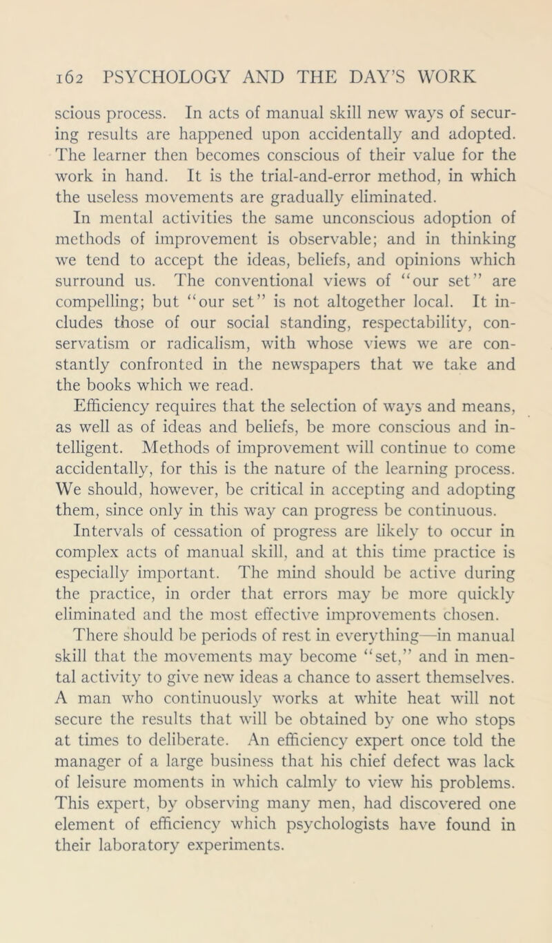 scious process. In acts of manual skill new ways of secur- ing results are happened upon accidentally and adopted. The learner then becomes conscious of their value for the work in hand. It is the trial-and-error method, in which the useless movements are gradually eliminated. In mental activities the same unconscious adoption of methods of improvement is observable; and in thinking we tend to accept the ideas, beliefs, and opinions which surround us. The conventional views of “our set” are compelling; but “our set” is not altogether local. It in- cludes those of our social standing, respectability, con- servatism or radicalism, with whose views we are con- stantly confronted in the newspapers that we take and the books which we read. Efficiency requires that the selection of ways and means, as well as of ideas and beliefs, be more conscious and in- telligent. Methods of improvement will continue to come accidentally, for this is the nature of the learning process. We should, however, be critical in accepting and adopting them, since only in this way can progress be continuous. Intervals of cessation of progress are likely to occur in complex acts of manual skill, and at this time practice is especially important. The mind should be active during the practice, in order that errors may be more quickly eliminated and the most effective improvements chosen. There should be periods of rest in everything—in manual skill that the movements may become “set,” and in men- tal activity to give new ideas a chance to assert themselves. A man who continuously works at white heat will not secure the results that will be obtained by one who stops at times to deliberate. An efficiency expert once told the manager of a large business that his chief defect was lack of leisure moments in which calmly to view his problems. This expert, by observing many men, had discovered one element of efficiency which psychologists have found in their laboratory experiments.