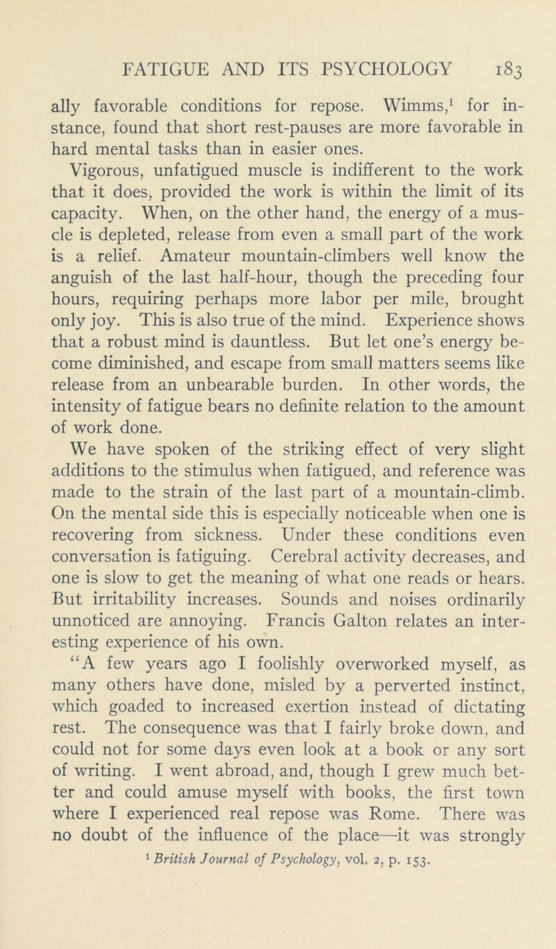 ally favorable conditions for repose. Wimms,1 for in- stance, found that short rest-pauses are more favorable in hard mental tasks than in easier ones. Vigorous, unfatigued muscle is indifferent to the work that it does, provided the work is within the limit of its capacity. When, on the other hand, the energy of a mus- cle is depleted, release from even a small part of the work is a relief. Amateur mountain-climbers well know the anguish of the last half-hour, though the preceding four hours, requiring perhaps more labor per mile, brought only joy. This is also true of the mind. Experience shows that a robust mind is dauntless. But let one’s energy be- come diminished, and escape from small matters seems like release from an unbearable burden. In other words, the intensity of fatigue bears no definite relation to the amount of work done. We have spoken of the striking effect of very slight additions to the stimulus when fatigued, and reference was made to the strain of the last part of a mountain-climb. On the mental side this is especially noticeable when one is recovering from sickness. Under these conditions even conversation is fatiguing. Cerebral activity decreases, and one is slow to get the meaning of what one reads or hears. But irritability increases. Sounds and noises ordinarily unnoticed are annoying. Francis Galton relates an inter- esting experience of his own. “A few years ago I foolishly overworked myself, as many others have done, misled by a perverted instinct, which goaded to increased exertion instead of dictating rest. The consequence was that I fairly broke down, and could not for some days even look at a book or any sort of writing. I went abroad, and, though I grew much bet- ter and could amuse myself with books, the first town where I experienced real repose was Rome. There was no doubt of the influence of the place—it was strongly 1 British Journal of Psychology, vol. 2, p. 153.