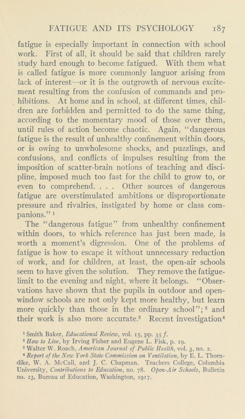 fatigue is especially important in connection with school work. First of all, it should be said that children rarely study hard enough to become fatigued. With them what is called fatigue is more commonly languor arising from lack of interest—or it is the outgrowth of nervous excite- ment resulting from the confusion of commands and pro- hibitions. At home and in school, at different times, chil- dren are forbidden and permitted to do the same thing, according to the momentary mood of those over them, until rules of action become chaotic. Again, “dangerous fatigue is the result of unhealthy confinement within doors, or is owing to unwholesome shocks, and puzzlings, and confusions, and conflicts of impulses resulting from the imposition of scatter-brain notions of teaching and disci- pline, imposed much too fast for the child to grow to, or even to comprehend. . . . Other sources of dangerous fatigue are overstimulated ambitions or disproportionate pressure and rivalries, instigated by home or class com- panions.” 1 The “dangerous fatigue” from unhealthy confinement within doors, to which* reference has just been made, is worth a moment’s digression. One of the problems of fatigue is how to escape it without unnecessary reduction of work, and for children, at least, the open-air schools seem to have given the solution. They remove the fatigue- limit to the evening and night, where it belongs. “Obser- vations have shown that the pupils in outdoor and open- window schools are not only kept more healthy, but learn more quickly than those in the ordinary school”;2 and their work is also more accurate.3 Recent investigation4 1 Smith Baker, Educational Review, vol. 15, pp. 35/. 2 How to Live, by Irving Fisher and Eugene L. Fisk, p. 19. 3 Walter W. Roach, American Journal of Public Health, vol. 3, no. 2. 4 Report of the New York State Commission on Ventilation, by E. L. Thorn- dike, W. A. McCall, and J. C. Chapman. Teachers College, Columbia University, Contributions to Education, no. 78. Open-Air Schools, Bulletin no. 23, Bureau of Education, Washington, 1917.
