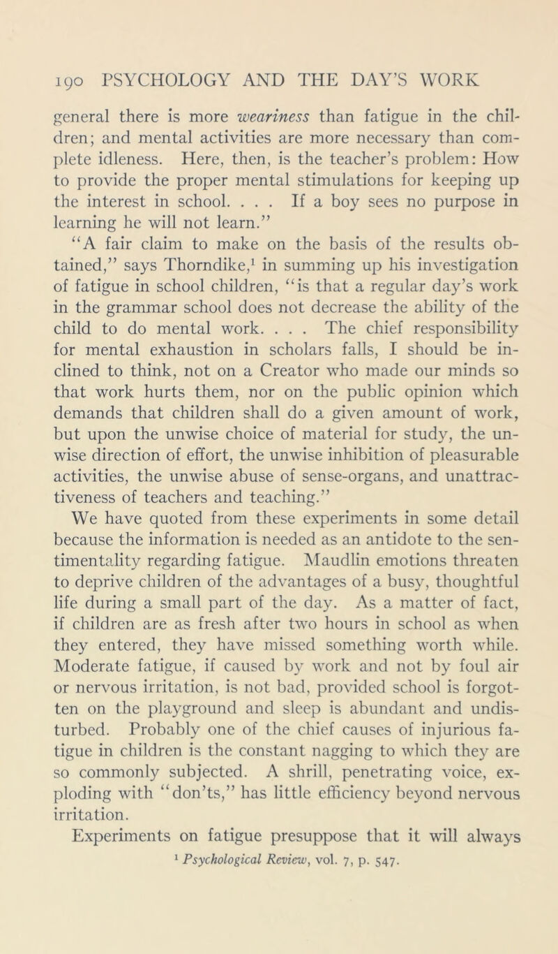 general there is more weariness than fatigue in the chil- dren; and mental activities are more necessary than com- plete idleness. Here, then, is the teacher’s problem: How to provide the proper mental stimulations for keeping up the interest in school. ... If a boy sees no purpose in learning he will not learn.” “A fair claim to make on the basis of the results ob- tained,” says Thorndike,1 in summing up his investigation of fatigue in school children, “is that a regular day’s work in the grammar school does not decrease the ability of the child to do mental work. . . . The chief responsibility for mental exhaustion in scholars falls, I should be in- clined to think, not on a Creator who made our minds so that work hurts them, nor on the public opinion which demands that children shall do a given amount of work, but upon the unwise choice of material for study, the un- wise direction of effort, the unwise inhibition of pleasurable activities, the unwise abuse of sense-organs, and unattrac- tiveness of teachers and teaching.” We have quoted from these experiments in some detail because the information is needed as an antidote to the sen- timentality regarding fatigue. Maudlin emotions threaten to deprive children of the advantages of a busy, thoughtful life during a small part of the day. As a matter of fact, if children are as fresh after two hours in school as when they entered, they have missed something worth while. Moderate fatigue, if caused by work and not by foul air or nervous irritation, is not bad, provided school is forgot- ten on the playground and sleep is abundant and undis- turbed. Probably one of the chief causes of injurious fa- tigue in children is the constant nagging to which they are so commonly subjected. A shrill, penetrating voice, ex- ploding with “don’ts,” has little efficiency beyond nervous irritation. Experiments on fatigue presuppose that it will always