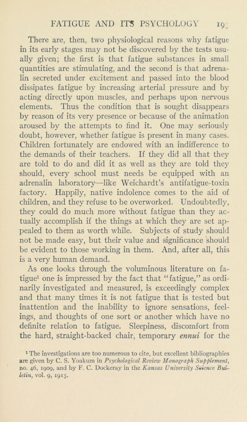 19: There are, then, two physiological reasons why fatigue in its early stages may not be discovered by the tests usu- ally given; the first is that fatigue substances in small quantities are stimulating, and the second is that adrena- lin secreted under excitement and passed into the blood dissipates fatigue by increasing arterial pressure and by acting directly upon muscles, and perhaps upon nervous elements. Thus the condition that is sought disappears by reason of its very presence or because of the animation aroused by the attempts to find it. One may seriously doubt, however, whether fatigue is present in many cases. Children fortunately are endowed with an indifference to the demands of their teachers. If they did all that they are told to do and did it as well as they are told they should, every school must needs be equipped with an adrenalin laboratory—like Weichardt’s antifatigue-toxin factory. Happily, native indolence comes to the aid of children, and they refuse to be overworked. Undoubtedly, they could do much more without fatigue than they ac- tually accomplish if the things at which they are set ap- pealed to them as worth while. Subjects of study should not be made easy, but their value and significance should be evident to those working in them. And, after all, this is a very human demand. As one looks through the voluminous literature on fa- tigue1 one is impressed by the fact that “ fatigue,” as ordi- narily investigated and measured, is exceedingly complex and that many times it is not fatigue that is tested but inattention and the inability to ignore sensations, feel- ings, and thoughts of one sort or another which have no definite relation to fatigue. Sleepiness, discomfort from the hard, straight-backed chair, temporary ennui for the 1 The investigations are too numerous to cite, but excellent bibliographies are given by C. S. Yoakum in Psychological Review Monograph Supplement, no. 46, 1909, and by F. C. Dockeray in the Kansas University Science Bui'