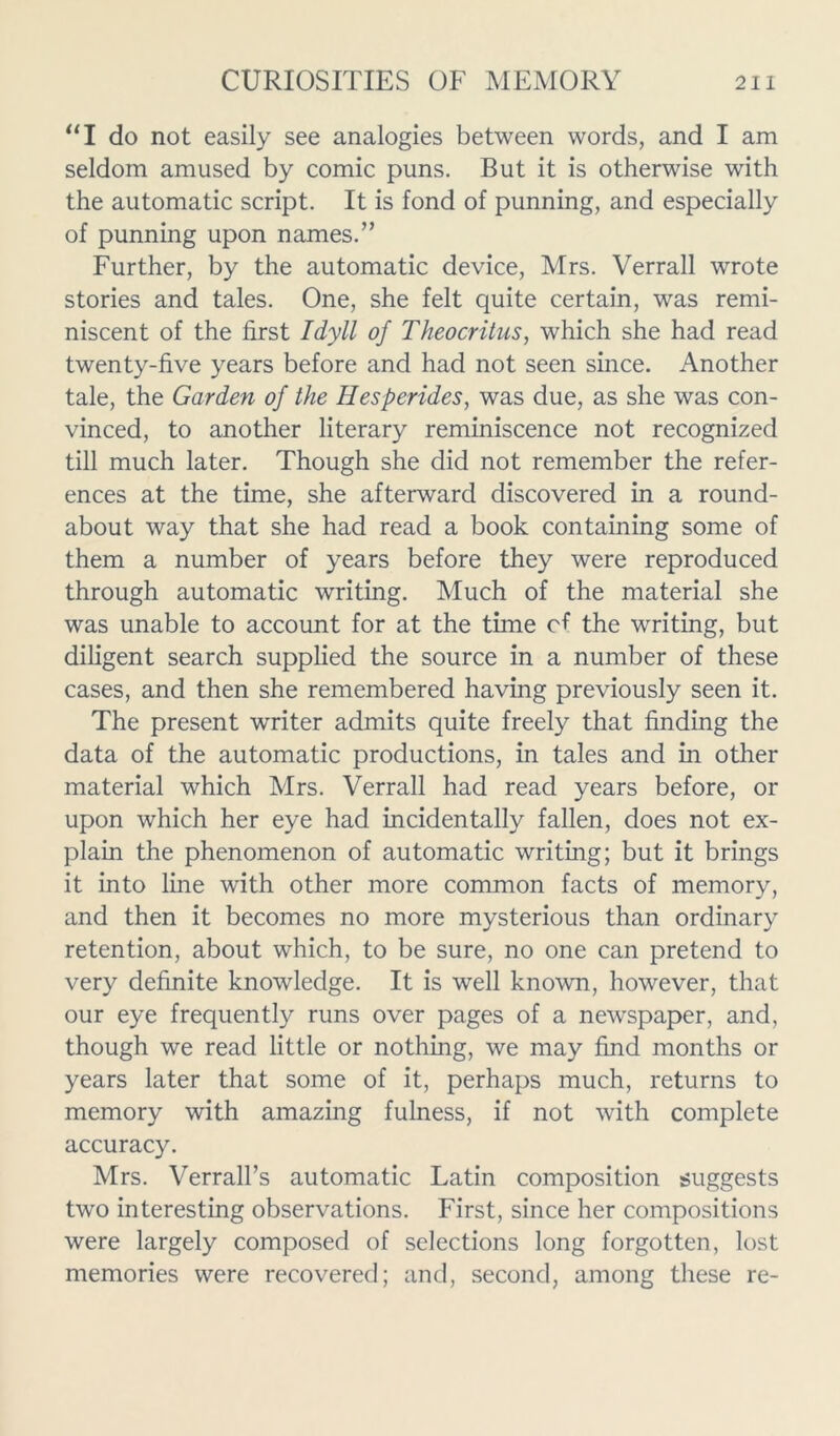 “I do not easily see analogies between words, and I am seldom amused by comic puns. But it is otherwise with the automatic script. It is fond of punning, and especially of punning upon names.” Further, by the automatic device, Mrs. Verrall wrote stories and tales. One, she felt quite certain, was remi- niscent of the first Idyll of Theocritus, which she had read twenty-five years before and had not seen since. Another tale, the Garden of the Hesperides, was due, as she was con- vinced, to another literary reminiscence not recognized till much later. Though she did not remember the refer- ences at the time, she afterward discovered in a round- about way that she had read a book containing some of them a number of years before they were reproduced through automatic writing. Much of the material she was unable to account for at the time cf the writing, but diligent search supplied the source in a number of these cases, and then she remembered having previously seen it. The present writer admits quite freely that finding the data of the automatic productions, in tales and in other material which Mrs. Verrall had read years before, or upon which her eye had incidentally fallen, does not ex- plain the phenomenon of automatic writing; but it brings it into line with other more common facts of memory, and then it becomes no more mysterious than ordinary retention, about which, to be sure, no one can pretend to very definite knowledge. It is well known, however, that our eye frequently runs over pages of a newspaper, and, though we read little or nothing, we may find months or years later that some of it, perhaps much, returns to memory with amazing fulness, if not with complete accuracy. Mrs. Verrall’s automatic Latin composition suggests two interesting observations. First, since her compositions were largely composed of selections long forgotten, lost memories were recovered; and, second, among these re-