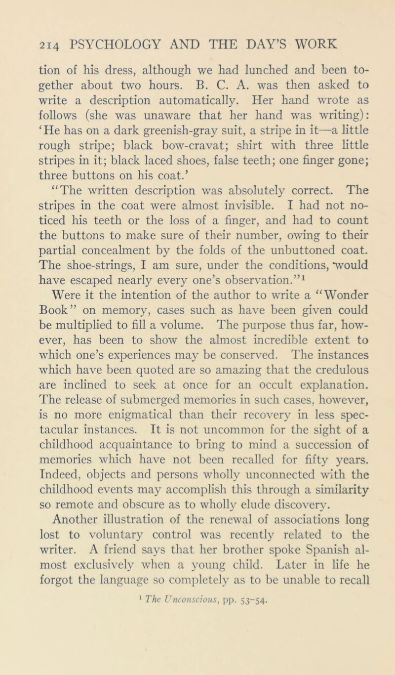 tion of his dress, although we had lunched and been to- gether about two hours. B. C. A. was then asked to write a description automatically. Her hand wrote as follows (she was unaware that her hand was writing): ‘He has on a dark greenish-gray suit, a stripe in it—a little rough stripe; black bow-cravat; shirt with three little stripes in it; black laced shoes, false teeth; one finger gone; three buttons on his coat.’ “The written description was absolutely correct. The stripes in the coat were almost invisible. I had not no- ticed his teeth or the loss of a finger, and had to count the buttons to make sure of their number, owing to their partial concealment by the folds of the unbuttoned coat. The shoe-strings, I am sure, under the conditions, *would have escaped nearly every one’s observation.”1 Were it the intention of the author to write a “Wonder Book” on memory, cases such as have been given could be multiplied to fill a volume. The purpose thus far, how- ever, has been to show the almost incredible extent to which one’s experiences may be conserved. The instances which have been quoted are so amazing that the credulous are inclined to seek at once for an occult explanation. The release of submerged memories in such cases, however, is no more enigmatical than their recovery in less spec- tacular instances. It is not uncommon for the sight of a childhood acquaintance to bring to mind a succession of memories which have not been recalled for fifty years. Indeed, objects and persons wholly unconnected with the childhood events may accomplish this through a similarity so remote and obscure as to wholly elude discovery. Another illustration of the renewal of associations long lost to voluntary control was recently related to the writer. A friend says that her brother spoke Spanish al- most exclusively when a young child. Later in life he forgot the language so completely as to be unable to recall 1 The Unconscious, pp. 53-54.