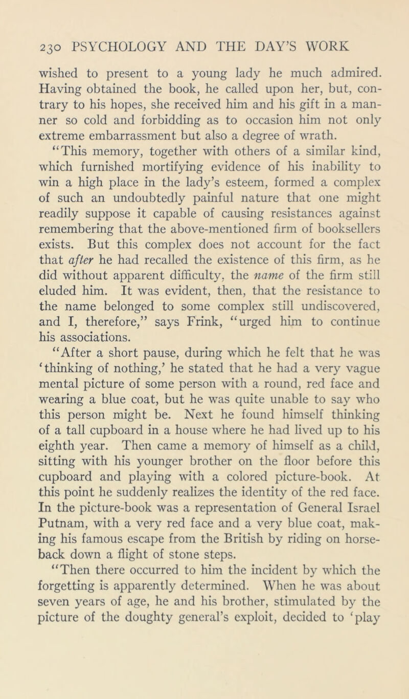 wished to present to a young lady he much admired. Having obtained the book, he called upon her, but, con- trary to his hopes, she received him and his gift in a man- ner so cold and forbidding as to occasion him not only extreme embarrassment but also a degree of wrath. “This memory, together with others of a similar kind, which furnished mortifying evidence of his inability to win a high place in the lady’s esteem, formed a complex of such an undoubtedly painful nature that one might readily suppose it capable of causing resistances against remembering that the above-mentioned firm of booksellers exists. But this complex does not account for the fact that after he had recalled the existence of this firm, as he did without apparent difficulty, the name of the firm still eluded him. It was evident, then, that the resistance to the name belonged to some complex still undiscovered, and I, therefore,” says Frink, “urged him to continue his associations. “After a short pause, during which he felt that he was ‘thinking of nothing,’ he stated that he had a very vague mental picture of some person with a round, red face and wearing a blue coat, but he was quite unable to say who this person might be. Next he found himself thinking of a tall cupboard in a house where he had lived up to his eighth year. Then came a memory of himself as a child, sitting with his younger brother on the floor before this cupboard and playing with a colored picture-book. At this point he suddenly realizes the identity of the red face. In the picture-book was a representation of General Israel Putnam, with a very red face and a very blue coat, mak- ing his famous escape from the British by riding on horse- back down a flight of stone steps. “Then there occurred to him the incident by which the forgetting is apparently determined. When he was about seven years of age, he and his brother, stimulated by the picture of the doughty general’s exploit, decided to ‘play