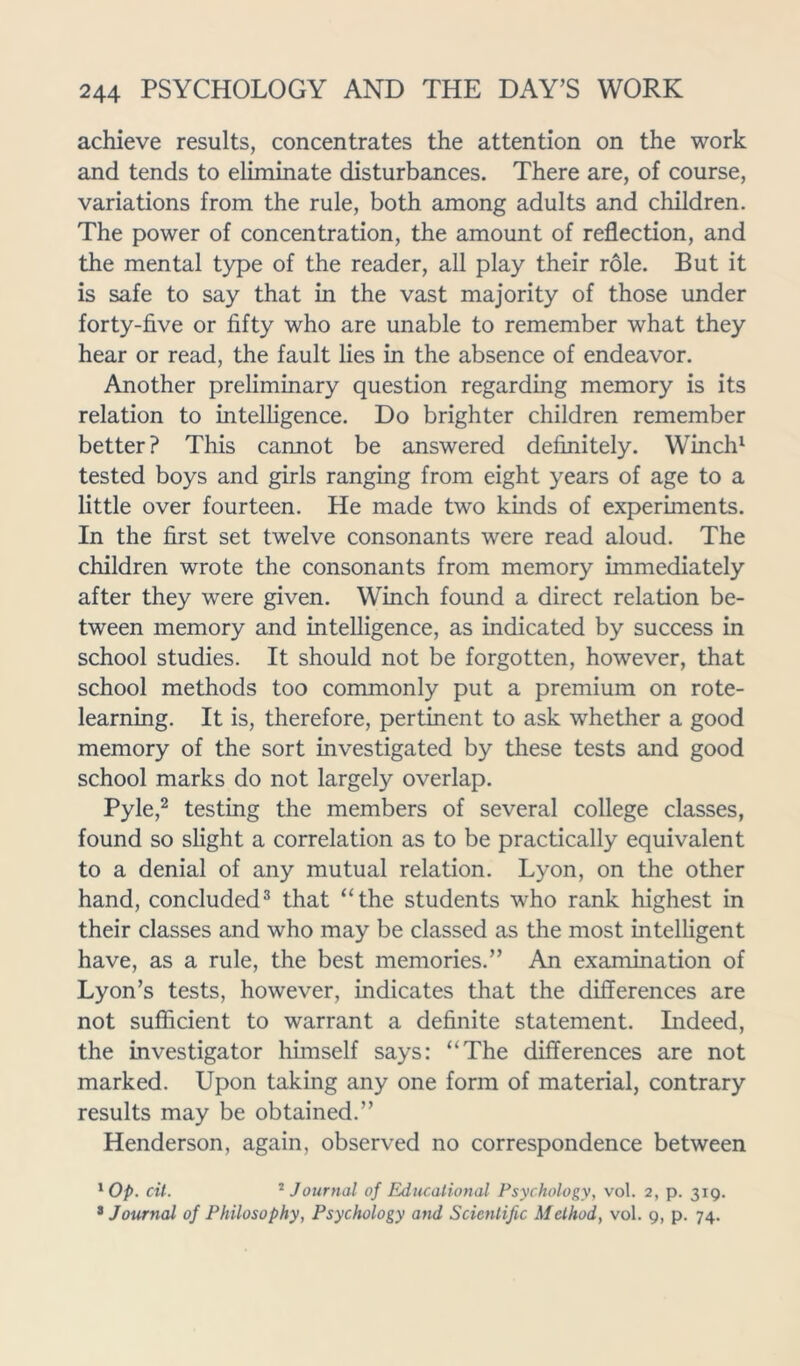 achieve results, concentrates the attention on the work and tends to eliminate disturbances. There are, of course, variations from the rule, both among adults and children. The power of concentration, the amount of reflection, and the mental type of the reader, all play their role. But it is safe to say that in the vast majority of those under forty-five or fifty who are unable to remember what they hear or read, the fault lies in the absence of endeavor. Another preliminary question regarding memory is its relation to intelligence. Do brighter children remember better? This cannot be answered definitely. Winch1 tested boys and girls ranging from eight years of age to a little over fourteen. He made two kinds of experiments. In the first set twelve consonants were read aloud. The children wrote the consonants from memory immediately after they were given. Winch found a direct relation be- tween memory and intelligence, as indicated by success in school studies. It should not be forgotten, however, that school methods too commonly put a premium on rote- learning. It is, therefore, pertinent to ask whether a good memory of the sort investigated by these tests and good school marks do not largely overlap. Pyle,2 testing the members of several college classes, found so slight a correlation as to be practically equivalent to a denial of any mutual relation. Lyon, on the other hand, concluded3 that “the students who rank highest in their classes and who may be classed as the most intelligent have, as a rule, the best memories.” An examination of Lyon’s tests, however, indicates that the differences are not sufficient to warrant a definite statement. Indeed, the investigator himself says: “The differences are not marked. Upon taking any one form of material, contrary results may be obtained.” Henderson, again, observed no correspondence between 1 Op. cit. 2 Journal of Educational Psychology, vol. 2, p. 319. 3 Journal of Philosophy, Psychology and Scientific Method, vol. 9, p. 74.