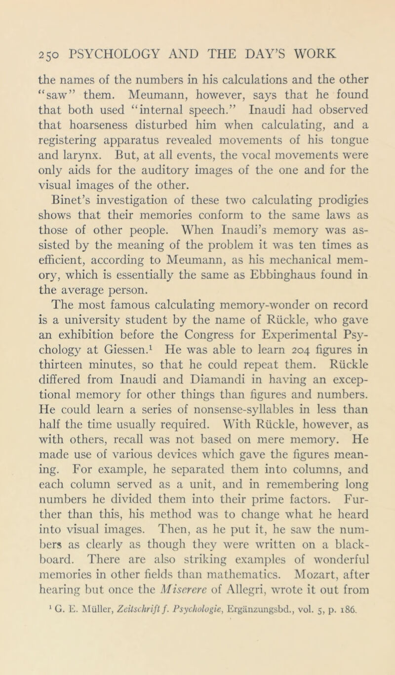 the names of the numbers in his calculations and the other “saw” them. Meumann, however, says that he found that both used “internal speech.” Inaudi had observed that hoarseness disturbed him when calculating, and a registering apparatus revealed movements of his tongue and larynx. But, at all events, the vocal movements were only aids for the auditory images of the one and for the visual images of the other. Binet’s investigation of these two calculating prodigies shows that their memories conform to the same laws as those of other people. When Inaudi’s memory was as- sisted by the meaning of the problem it was ten times as efficient, according to Meumann, as his mechanical mem- ory, which is essentially the same as Ebbinghaus found in the average person. The most famous calculating memory-wonder on record is a university student by the name of Ruckle, who gave an exhibition before the Congress for Experimental Psy- chology at Giessen.1 He was able to learn 204 figures in thirteen minutes, so that he could repeat them. Ruckle differed from Inaudi and Diamandi in having an excep- tional memory for other things than figures and numbers. He could learn a series of nonsense-syllables in less than half the time usually required. With Ruckle, however, as with others, recall was not based on mere memory. He made use of various devices which gave the figures mean- ing. For example, he separated them into columns, and each column served as a unit, and in remembering long numbers he divided them into their prune factors. Fur- ther than this, his method was to change what he heard into visual images. Then, as he put it, he saw the num- bers as clearly as though they were written on a black- board. There are also striking examples of wonderful memories in other fields than mathematics. Mozart, after hearing but once the Miserere of Allegri, wrote it out from 1 G. E. Muller, Zcilschrifl f. Psychologic, Erganzungsbd., vol. 5, p. 186.