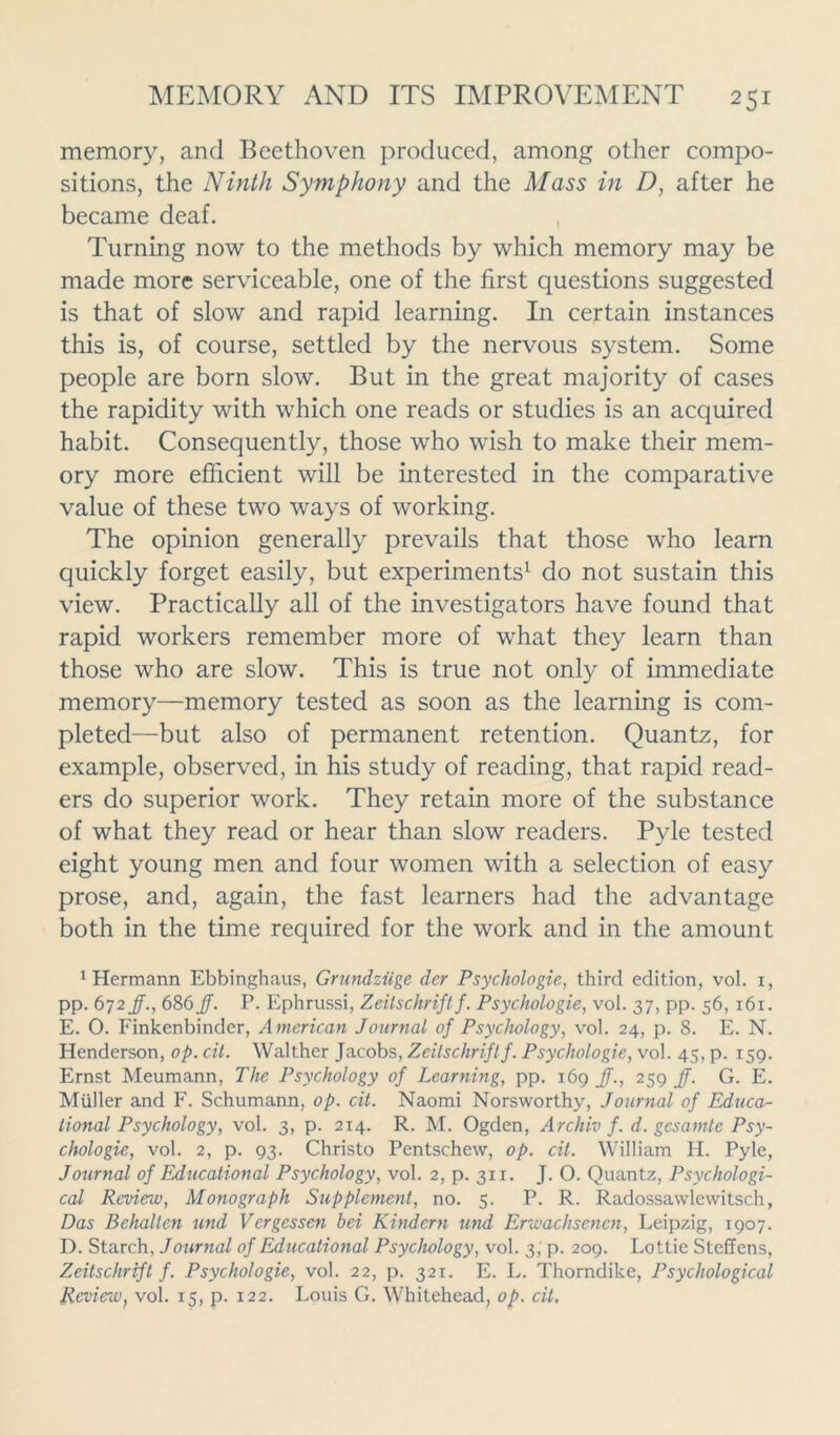 memory, and Beethoven produced, among other compo- sitions, the Ninth Symphony and the Mass in D, after he became deaf. Turning now to the methods by which memory may be made more serviceable, one of the first questions suggested is that of slow and rapid learning. In certain instances this is, of course, settled by the nervous system. Some people are born slow. But in the great majority of cases the rapidity with which one reads or studies is an acquired habit. Consequently, those who wish to make their mem- ory more efficient will be interested in the comparative value of these two ways of working. The opinion generally prevails that those who learn quickly forget easily, but experiments1 do not sustain this view. Practically all of the investigators have found that rapid workers remember more of what they learn than those who are slow. This is true not only of immediate memory—memory tested as soon as the learning is com- pleted—but also of permanent retention. Quantz, for example, observed, in his study of reading, that rapid read- ers do superior work. They retain more of the substance of what they read or hear than slow readers. Pyle tested eight young men and four women with a selection of easy prose, and, again, the fast learners had the advantage both in the time required for the work and in the amount Hermann Ebbinghaus, Grundziige der Psychologies third edition, vol. i, pp. 672 Jf., 686 JJ. P. Ephrussi, Zeitschrift f. Psychologie, vol. 37, pp. 56, 161. E. 0. Finkenbinder, American Journal of Psychology, vol. 24, p. 8. E. N. Henderson, op. cit. Walther Jacobs, Zeitschrift f. Psychologie, vol. 45, p. 159. Ernst Meumann, The Psychology of Learning, pp. 169 Jf., 259 JJ. G. E. Muller and F. Schumann, op. cit. Naomi Norsworthy, Journal of Educa- tional Psychology, vol. 3, p. 214. R. M. Ogden, Archiv f. d. gesamte Psy- chologie, vol. 2, p. 93. Christo Pentschew, op. cit. William H. Pyle, Journal of Educational Psychology, vol. 2, p. 311. J. O. Quantz, Psychologi- cal Review, Monograph Supplement, no. 5. P. R. Radossawlewitsch, Das Behallen und Vergessen bei Kindcrn und Erwachsenen, Leipzig, 1907. D. Starch, Journal of Educational Psychology, vol. 3; p. 209. Lottie Steffens, Zeitschrift f. Psychologie, vol. 22, p. 321. E. L. Thorndike, Psychological Revierw} vol. 15, p. 122. Louis G. Whitehead, op. cit.