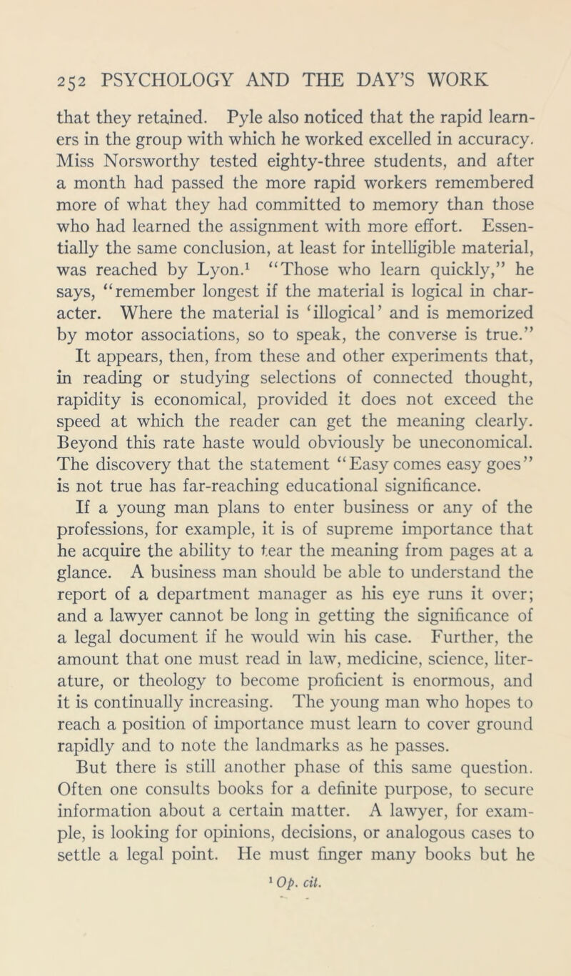 that they retained. Pyle also noticed that the rapid learn- ers in the group with which he worked excelled in accuracy. Miss Norsworthy tested eighty-three students, and after a month had passed the more rapid workers remembered more of what they had committed to memory than those who had learned the assignment with more effort. Essen- tially the same conclusion, at least for intelligible material, was reached by Lyon.1 “Those who learn quickly,” he says, “remember longest if the material is logical in char- acter. Where the material is ‘illogical’ and is memorized by motor associations, so to speak, the converse is true.” It appears, then, from these and other experiments that, in reading or studying selections of connected thought, rapidity is economical, provided it does not exceed the speed at which the reader can get the meaning clearly. Beyond this rate haste would obviously be uneconomical. The discovery that the statement “Easy comes easy goes” is not true has far-reaching educational significance. If a young man plans to enter business or any of the professions, for example, it is of supreme importance that he acquire the ability to tear the meaning from pages at a glance. A business man should be able to understand the report of a department manager as his eye runs it over; and a lawyer cannot be long in getting the significance of a legal document if he would win his case. Further, the amount that one must read in law, medicine, science, liter- ature, or theology to become proficient is enormous, and it is continually increasing. The young man who hopes to reach a position of importance must learn to cover ground rapidly and to note the landmarks as he passes. But there is still another phase of this same question. Often one consults books for a definite purpose, to secure information about a certain matter. A lawyer, for exam- ple, is looking for opinions, decisions, or analogous cases to settle a legal point. He must finger many books but he 1 Op. tit.