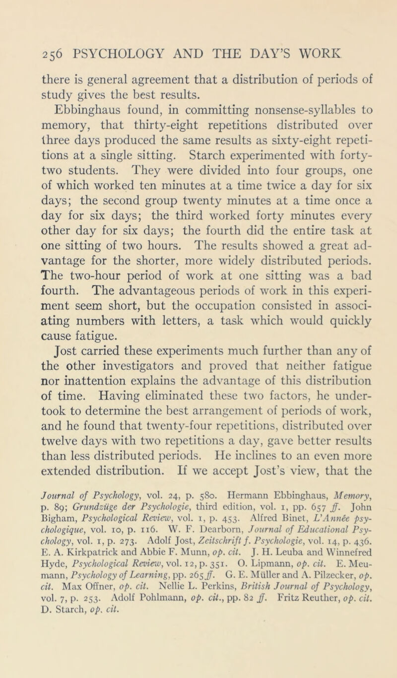 there is general agreement that a distribution of periods of study gives the best results. Ebbinghaus found, in committing nonsense-syllables to memory, that thirty-eight repetitions distributed over three days produced the same results as sixty-eight repeti- tions at a single sitting. Starch experimented with forty- two students. They were divided into four groups, one of which worked ten minutes at a time twice a day for six days; the second group twenty minutes at a time once a day for six days; the third worked forty minutes every other day for six days; the fourth did the entire task at one sitting of two hours. The results showed a great ad- vantage for the shorter, more widely distributed periods. The two-hour period of work at one sitting was a bad fourth. The advantageous periods of work in this experi- ment seem short, but the occupation consisted in associ- ating numbers with letters, a task which would quickly cause fatigue. Jost carried these experiments much further than any of the other investigators and proved that neither fatigue nor inattention explains the advantage of this distribution of time. Having eliminated these two factors, he under- took to determine the best arrangement of periods of work, and he found that twenty-four repetitions, distributed over twelve days with two repetitions a day, gave better results than less distributed periods. He inclines to an even more extended distribution. If we accept Jost’s view, that the Journal of Psychology, vol. 24, p. 580. Hermann Ebbinghaus, Memory, p. 89; Grundziige der Psychologic, third edition, vol. 1, pp. 657 Jf. John Bigham, Psychological Review, vol. 1, p. 453. Alfred Binet, L’Annee psy- chologiquc, vol. 10, p. 116. W. F. Dearborn, Journal of Educational Psy- chology, vol. 1, p. 273. Adolf Jost, Zeitschrift f. Psychologic, vol. 14, p. 436. E. A. Kirkpatrick and Abbie F. Munn, op. cil. J. H. Leuba and Winnefred Hyde, Psychological Rcvieiu, vol. 12, p. 351. O. Lipmann, op. cit. E. Meu- mann, Psychology of learning, pp. 265 jf. G. E. Muller and A. Pilzecker, op. cit. Max OfTner, op. cit. Nellie L. Perkins, British Journal of Psychology, vol. 7, p. 253. Adolf Pohlmann, op. cit., pp. 82 jf. Fritz Reuther, op. cit. D. Starch, op. cit.