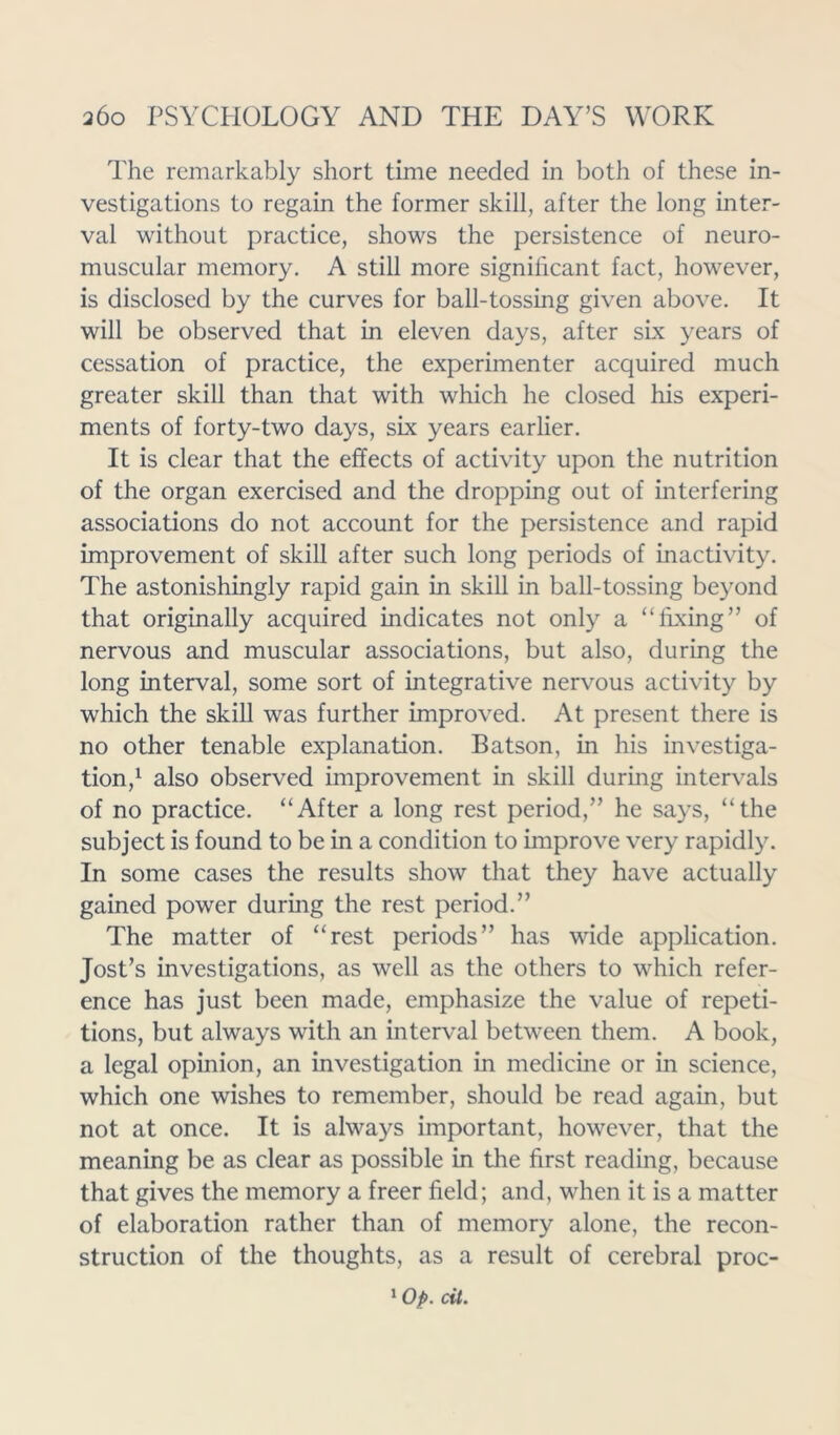 The remarkably short time needed in both of these in- vestigations to regain the former skill, after the long inter- val without practice, shows the persistence of neuro- muscular memory. A still more significant fact, however, is disclosed by the curves for ball-tossing given above. It will be observed that in eleven days, after six years of cessation of practice, the experimenter acquired much greater skill than that with which he closed his experi- ments of forty-two days, six years earlier. It is clear that the effects of activity upon the nutrition of the organ exercised and the dropping out of interfering associations do not account for the persistence and rapid improvement of skill after such long periods of inactivity. The astonishingly rapid gain in skill in ball-tossing beyond that originally acquired indicates not only a “fixing” of nervous and muscular associations, but also, during the long interval, some sort of integrative nervous activity by which the skill was further improved. At present there is no other tenable explanation. Batson, in his investiga- tion,1 also observed improvement in skill during intervals of no practice. “After a long rest period,” he says, “the subject is found to be in a condition to improve very rapidly. In some cases the results show that they have actually gained power during the rest period.” The matter of “rest periods” has wide application. Jost’s investigations, as well as the others to which refer- ence has just been made, emphasize the value of repeti- tions, but always with an interval between them. A book, a legal opinion, an investigation in medicine or in science, which one wishes to remember, should be read again, but not at once. It is always important, however, that the meaning be as clear as possible in the first reading, because that gives the memory a freer field; and, when it is a matter of elaboration rather than of memory alone, the recon- struction of the thoughts, as a result of cerebral proc-