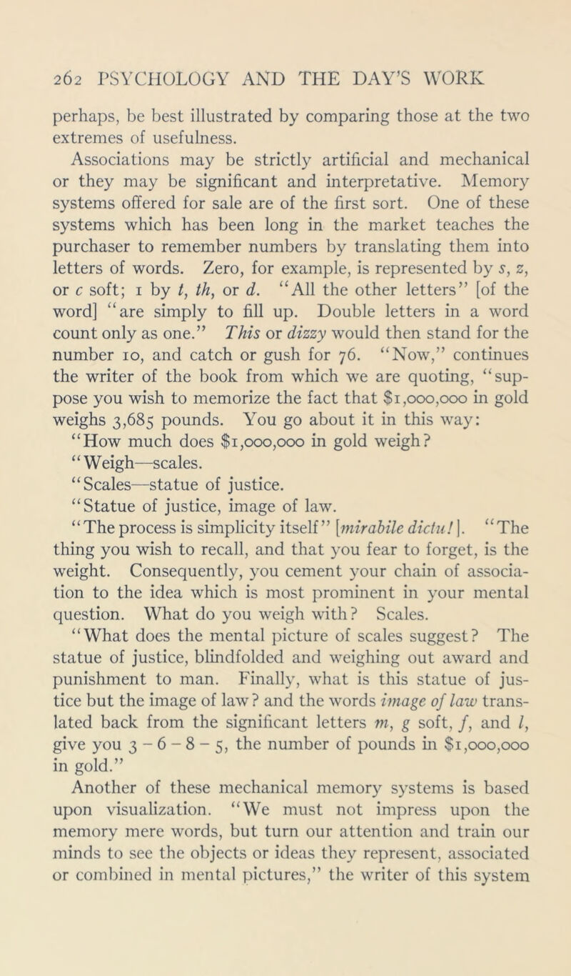 perhaps, be best illustrated by comparing those at the two extremes of usefulness. Associations may be strictly artificial and mechanical or they may be significant and interpretative. Memory systems offered for sale are of the first sort. One of these systems which has been long in the market teaches the purchaser to remember numbers by translating them into letters of words. Zero, for example, is represented by s, z, or c soft; i by /, th, or d. “All the other letters” [of the word] “are simply to fill up. Double letters in a word count only as one.” This or dizzy would then stand for the number io, and catch or gush for 76. “Now,” continues the writer of the book from which we are quoting, “sup- pose you wish to memorize the fact that $1,000,000 in gold weighs 3,685 pounds. You go about it in this way: “How much does $1,000,000 in gold weigh? “Weigh—scales. “Scales—statue of justice. “Statue of justice, image of law. “The process is simplicity itself ” [mirabile dictul ]. “The thing you wish to recall, and that you fear to forget, is the weight. Consequently, you cement your chain of associa- tion to the idea which is most prominent in your mental question. What do you weigh with? Scales. “What does the mental picture of scales suggest? The statue of justice, blindfolded and weighing out award and punishment to man. Finally, what is this statue of jus- tice but the image of law ? and the words image of law trans- lated back from the significant letters w, g soft, /, and /, give you 3 - 6 - 8 - 5, the number of pounds in $1,000,000 in gold.” Another of these mechanical memory systems is based upon visualization. “We must not impress upon the memory mere words, but turn our attention and train our minds to see the objects or ideas they represent, associated or combined in mental pictures,” the writer of this system