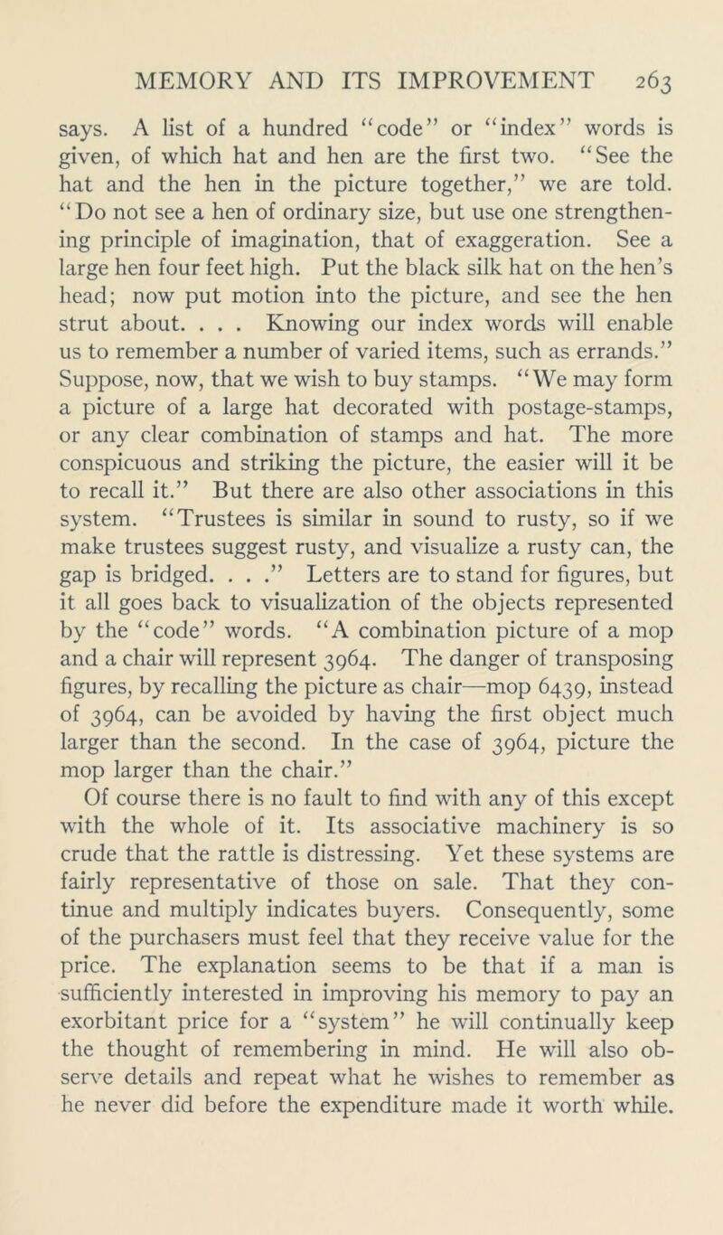 says. A list of a hundred “code” or “index” words is given, of which hat and hen are the first two. “See the hat and the hen in the picture together,” we are told. “Do not see a hen of ordinary size, but use one strengthen- ing principle of imagination, that of exaggeration. See a large hen four feet high. Put the black silk hat on the hen’s head; now put motion into the picture, and see the hen strut about. . . . Knowing our index words will enable us to remember a number of varied items, such as errands.” Suppose, now, that we wish to buy stamps. “We may form a picture of a large hat decorated with postage-stamps, or any clear combination of stamps and hat. The more conspicuous and striking the picture, the easier will it be to recall it.” But there are also other associations in this system. “Trustees is similar in sound to rusty, so if we make trustees suggest rusty, and visualize a rusty can, the gap is bridged. . . .” Letters are to stand for figures, but it all goes back to visualization of the objects represented by the “code” words. “A combination picture of a mop and a chair will represent 3964. The danger of transposing figures, by recalling the picture as chair—mop 6439, instead of 3964, can be avoided by having the first object much larger than the second. In the case of 3964, picture the mop larger than the chair.” Of course there is no fault to find with any of this except with the whole of it. Its associative machinery is so crude that the rattle is distressing. Yet these systems are fairly representative of those on sale. That they con- tinue and multiply indicates buyers. Consequently, some of the purchasers must feel that they receive value for the price. The explanation seems to be that if a man is sufficiently interested in improving his memory to pay an exorbitant price for a “system” he will continually keep the thought of remembering in mind. He will also ob- serve details and repeat what he wishes to remember as he never did before the expenditure made it worth while.