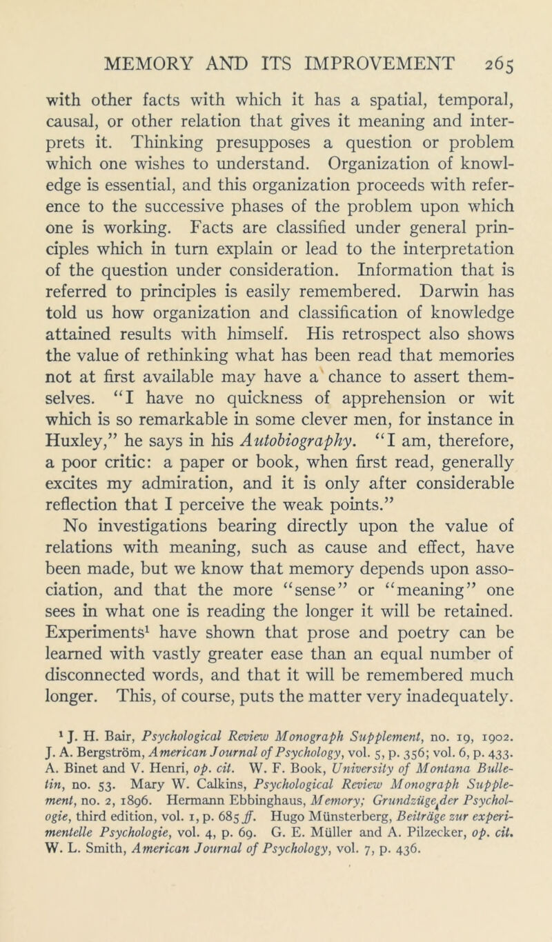 with other facts with which it has a spatial, temporal, causal, or other relation that gives it meaning and inter- prets it. Thinking presupposes a question or problem which one wishes to understand. Organization of knowl- edge is essential, and this organization proceeds with refer- ence to the successive phases of the problem upon which one is working. Facts are classified under general prin- ciples which in turn explain or lead to the interpretation of the question under consideration. Information that is referred to principles is easily remembered. Darwin has told us how organization and classification of knowledge attained results with himself. His retrospect also shows the value of rethinking what has been read that memories not at first available may have a chance to assert them- selves. “I have no quickness of apprehension or wit which is so remarkable in some clever men, for instance in Huxley,” he says in his Autobiography. “I am, therefore, a poor critic: a paper or book, when first read, generally excites my admiration, and it is only after considerable reflection that I perceive the weak points.” No investigations bearing directly upon the value of relations with meaning, such as cause and effect, have been made, but we know that memory depends upon asso- ciation, and that the more “sense” or “meaning” one sees in what one is reading the longer it will be retained. Experiments1 have shown that prose and poetry can be learned with vastly greater ease than an equal number of disconnected words, and that it will be remembered much longer. This, of course, puts the matter very inadequately. 1 J. H. Bair, Psychological Review Monograph Supplement, no. 19, 1902. J. A. Bergstrom, American Journal of Psychology, vol. 5, p. 356; vol. 6, p. 433. A. Binet and V. Henri, op. cit. W. F. Book, University of Montana Bulle- tin, no. 53. Mary W. Calkins, Psychological Review Monograph Supple- ment, no. 2, 1896. Hermann Ebbinghaus, Memory; Grundziigc^der Psychol- ogic, third edition, vol. 1, p. 685 f. Hugo Miinsterberg, Beitrage zur experi- mentelle Psychologic, vol. 4, p. 69. G. E. Muller and A. Pilzecker, op. cit. W. L. Smith, American Journal of Psychology, vol. 7, p. 436.