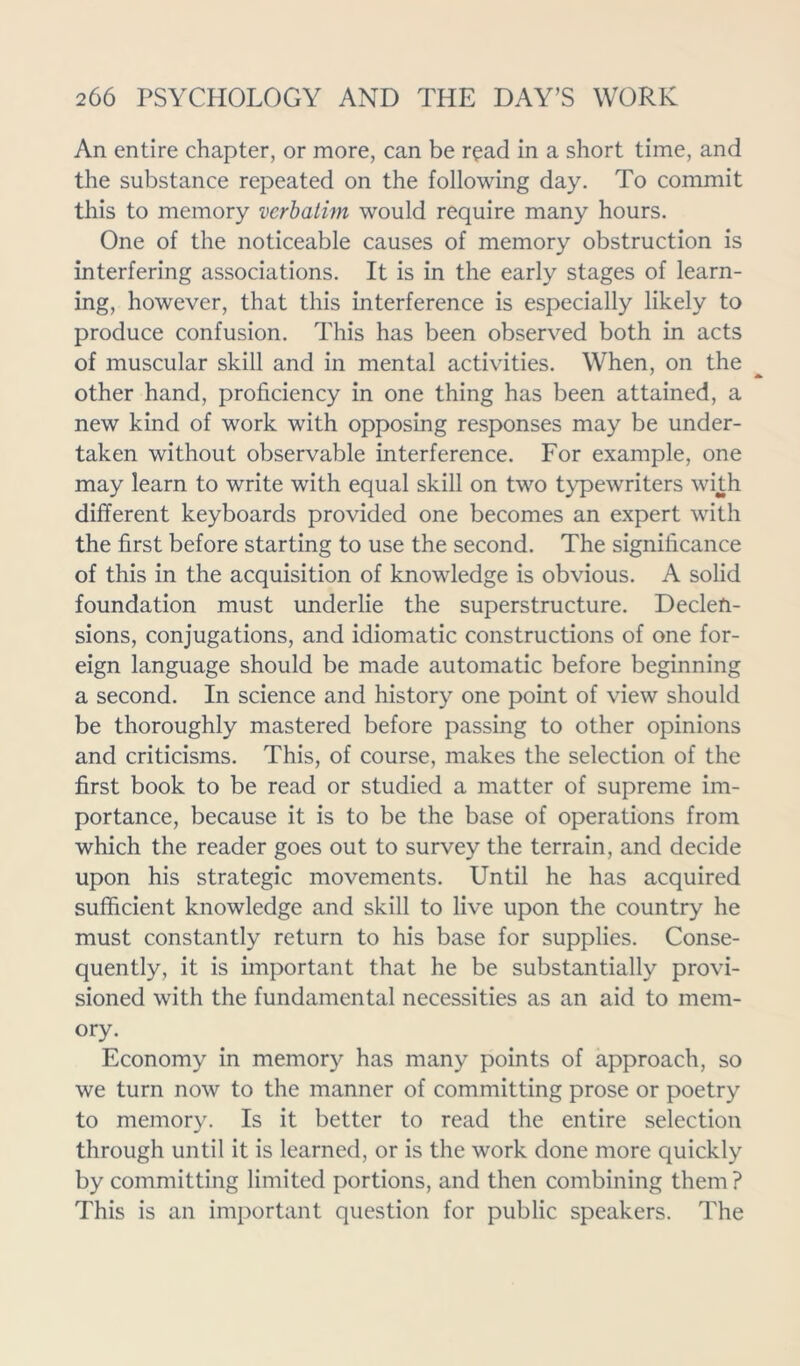 An entire chapter, or more, can be read in a short time, and the substance repeated on the following day. To commit this to memory verbatim would require many hours. One of the noticeable causes of memory obstruction is interfering associations. It is in the early stages of learn- ing, however, that this interference is especially likely to produce confusion. This has been observed both in acts of muscular skill and in mental activities. When, on the other hand, proficiency in one thing has been attained, a new kind of work with opposing responses may be under- taken without observable interference. For example, one may learn to write with equal skill on two typewriters with different keyboards provided one becomes an expert with the first before starting to use the second. The significance of this in the acquisition of knowledge is obvious. A solid foundation must underlie the superstructure. Declen- sions, conjugations, and idiomatic constructions of one for- eign language should be made automatic before beginning a second. In science and history one point of view should be thoroughly mastered before passing to other opinions and criticisms. This, of course, makes the selection of the first book to be read or studied a matter of supreme im- portance, because it is to be the base of operations from which the reader goes out to survey the terrain, and decide upon his strategic movements. Until he has acquired sufficient knowledge and skill to live upon the country he must constantly return to his base for supplies. Conse- quently, it is important that he be substantially provi- sioned with the fundamental necessities as an aid to mem- ory. Economy in memory has many points of approach, so we turn now to the manner of committing prose or poetry to memory. Is it better to read the entire selection through until it is learned, or is the work done more quickly by committing limited portions, and then combining them ? This is an important question for public speakers. The