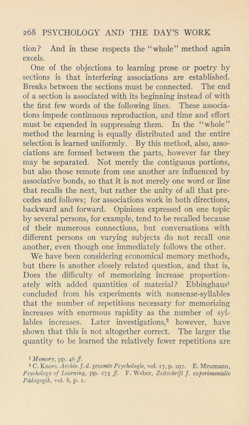 tion? And in these respects the “whole” method again excels. One of the objections to learning prose or poetry by sections is that interfering associations are established. Breaks between the sections must be connected. The end of a section is associated with its beginning instead of with the first few words of the following lines. These associa- tions impede continuous reproduction, and time and effort must be expended in suppressing them. In the “whole” method the learning is equally distributed and the entire selection is learned uniformly. By this method, also, asso- ciations are formed between the parts, however far they may be separated. Not merely the contiguous portions, but also those remote from one another are influenced by associative bonds, so that it is not merely one word or line that recalls the next, but rather the unity of all that pre- cedes and follows; for associations work in both directions, backward and forward. Opinions expressed on one topic by several persons, for example, tend to be recalled because of their numerous connections, but conversations with different persons on varying subjects do not recall one another, even though one immediately follows the other. We have been considering economical memory methods, but there is another closely related question, and that is, Does the difficulty of memorizing increase proportion- ately with added quantities of material? Ebbinghaus1 concluded from his experiments with nonsense-syllables that the number of repetitions necessary for memorizing increases with enormous rapidity as the number of syl- lables increases. Later investigations,2 however, have shown that this is not altogether correct. The larger the quantity to be learned the relatively fewer repetitions are 1 Memory, pp. 46 JJ. 2 C. Knors. Archiv.f. d. gesamle Psychologic, vol. 17, p. 297. E. Meumann, Psychology of Learning, pp. 275 JJ. F. Weber, Zeitschrift f. cxpcrimenlellc Padagogik, vol. 8, p. 1.