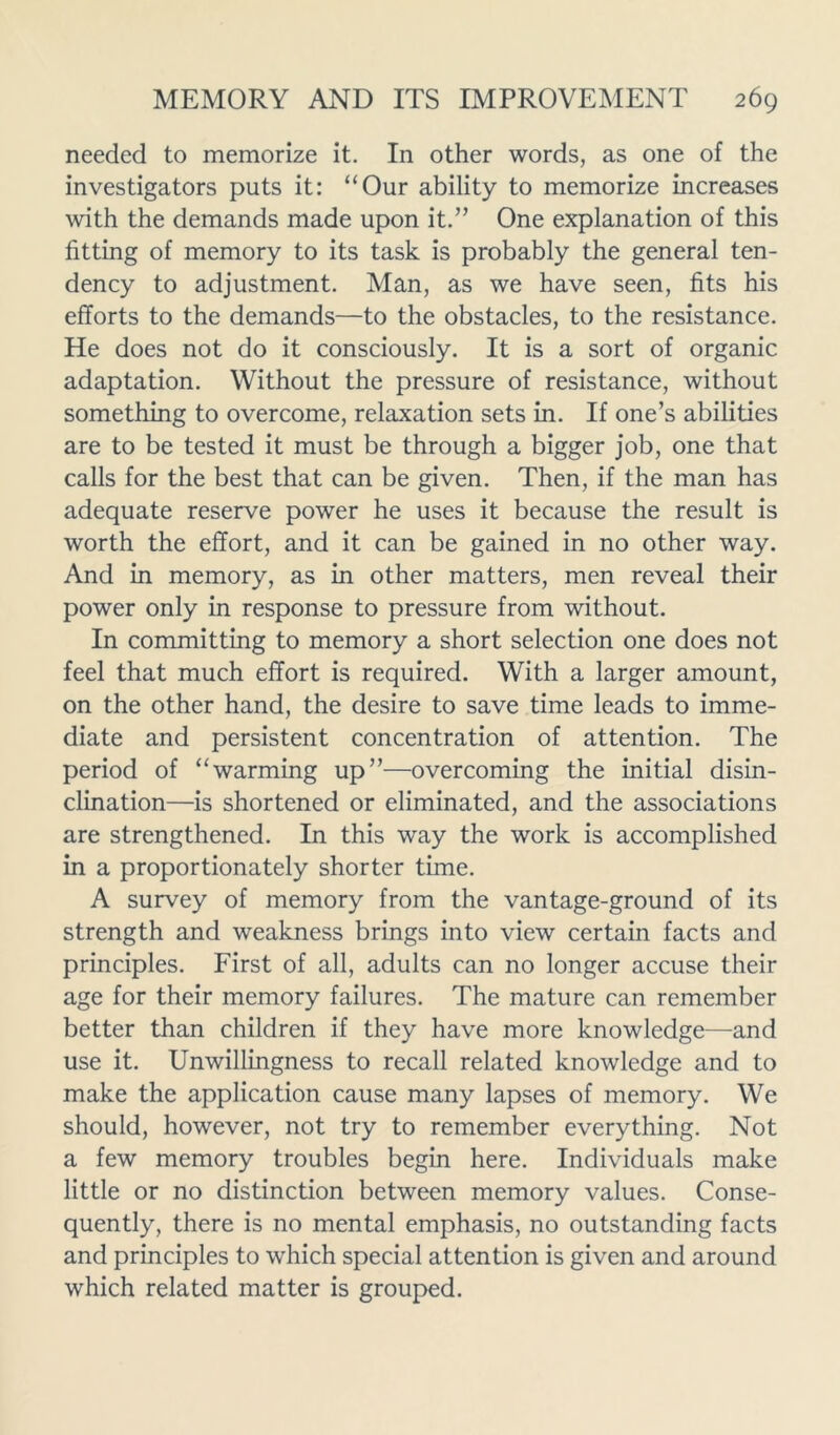 needed to memorize it. In other words, as one of the investigators puts it: “Our ability to memorize increases with the demands made upon it.” One explanation of this fitting of memory to its task is probably the general ten- dency to adjustment. Man, as we have seen, fits his efforts to the demands—to the obstacles, to the resistance. He does not do it consciously. It is a sort of organic adaptation. Without the pressure of resistance, without something to overcome, relaxation sets in. If one’s abilities are to be tested it must be through a bigger job, one that calls for the best that can be given. Then, if the man has adequate reserve power he uses it because the result is worth the effort, and it can be gained in no other way. And in memory, as in other matters, men reveal their power only in response to pressure from without. In committing to memory a short selection one does not feel that much effort is required. With a larger amount, on the other hand, the desire to save time leads to imme- diate and persistent concentration of attention. The period of “warming up”—overcoming the initial disin- clination—is shortened or eliminated, and the associations are strengthened. In this way the work is accomplished in a proportionately shorter time. A survey of memory from the vantage-ground of its strength and weakness brings into view certain facts and principles. First of all, adults can no longer accuse their age for their memory failures. The mature can remember better than children if they have more knowledge—and use it. Unwillingness to recall related knowledge and to make the application cause many lapses of memory. We should, however, not try to remember everything. Not a few memory troubles begin here. Individuals make little or no distinction between memory values. Conse- quently, there is no mental emphasis, no outstanding facts and principles to which special attention is given and around which related matter is grouped.