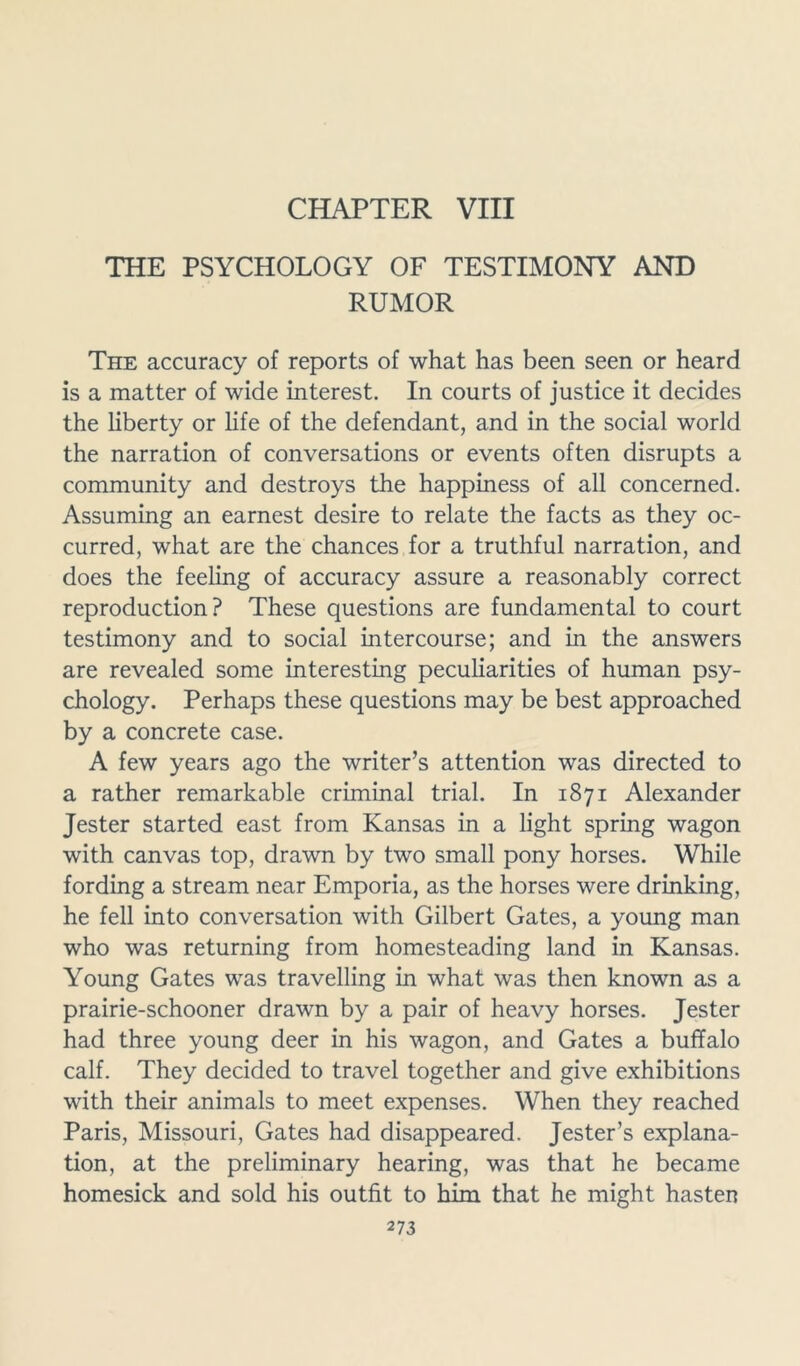 CHAPTER VIII THE PSYCHOLOGY OF TESTIMONY AND RUMOR The accuracy of reports of what has been seen or heard is a matter of wide interest. In courts of justice it decides the liberty or life of the defendant, and in the social world the narration of conversations or events often disrupts a community and destroys the happiness of all concerned. Assuming an earnest desire to relate the facts as they oc- curred, what are the chances for a truthful narration, and does the feeling of accuracy assure a reasonably correct reproduction? These questions are fundamental to court testimony and to social intercourse; and in the answers are revealed some interesting peculiarities of human psy- chology. Perhaps these questions may be best approached by a concrete case. A few years ago the writer’s attention was directed to a rather remarkable criminal trial. In 1871 Alexander Jester started east from Kansas in a light spring wagon with canvas top, drawn by two small pony horses. While fording a stream near Emporia, as the horses were drinking, he fell into conversation with Gilbert Gates, a young man who was returning from homesteading land in Kansas. Young Gates was travelling in what was then known as a prairie-schooner drawn by a pair of heavy horses. Jester had three young deer in his wagon, and Gates a buffalo calf. They decided to travel together and give exhibitions with their animals to meet expenses. When they reached Paris, Missouri, Gates had disappeared. Jester’s explana- tion, at the preliminary hearing, was that he became homesick and sold his outfit to him that he might hasten