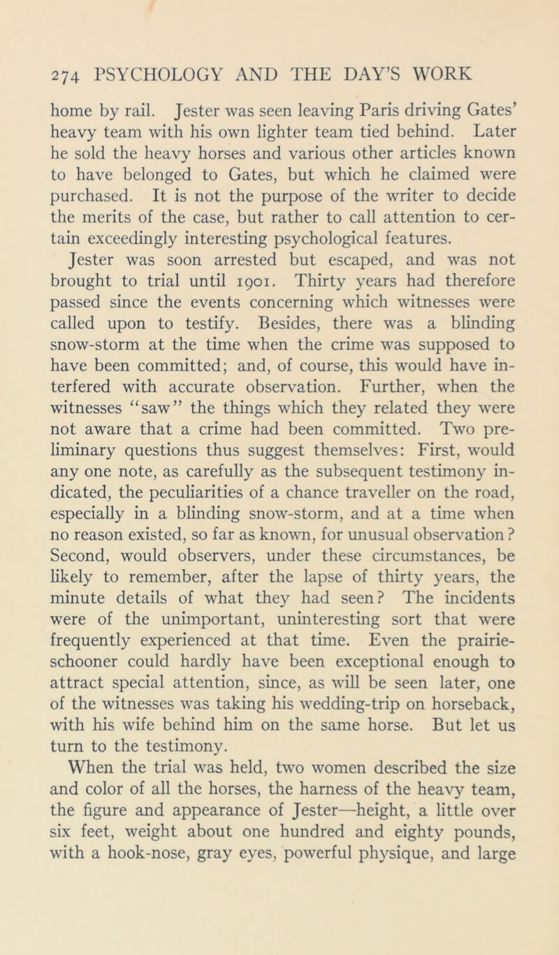 home by rail. Jester was seen leaving Paris driving Gates’ heavy team with his own lighter team tied behind. Later he sold the heavy horses and various other articles known to have belonged to Gates, but which he claimed were purchased. It is not the purpose of the writer to decide the merits of the case, but rather to call attention to cer- tain exceedingly interesting psychological features. Jester was soon arrested but escaped, and was not brought to trial until 1901. Thirty years had therefore passed since the events concerning which witnesses were called upon to testify. Besides, there was a blinding snow-storm at the time when the crime was supposed to have been committed; and, of course, this would have in- terfered with accurate observation. Further, when the witnesses “saw” the things which they related they were not aware that a crime had been committed. Two pre- liminary questions thus suggest themselves: First, would any one note, as carefully as the subsequent testimony in- dicated, the peculiarities of a chance traveller on the road, especially in a blinding snow-storm, and at a time when no reason existed, so far as known, for unusual observation ? Second, would observers, under these circumstances, be likely to remember, after the lapse of thirty years, the minute details of what they had seen? The incidents were of the unimportant, uninteresting sort that were frequently experienced at that time. Even the prairie- schooner could hardly have been exceptional enough to attract special attention, since, as will be seen later, one of the witnesses was taking his wedding-trip on horseback, with his wife behind him on the same horse. But let us turn to the testimony. When the trial was held, two women described the size and color of all the horses, the harness of the heavy team, the figure and appearance of Jester—height, a little over six feet, weight about one hundred and eighty pounds, with a hook-nose, gray eyes, powerful physique, and large